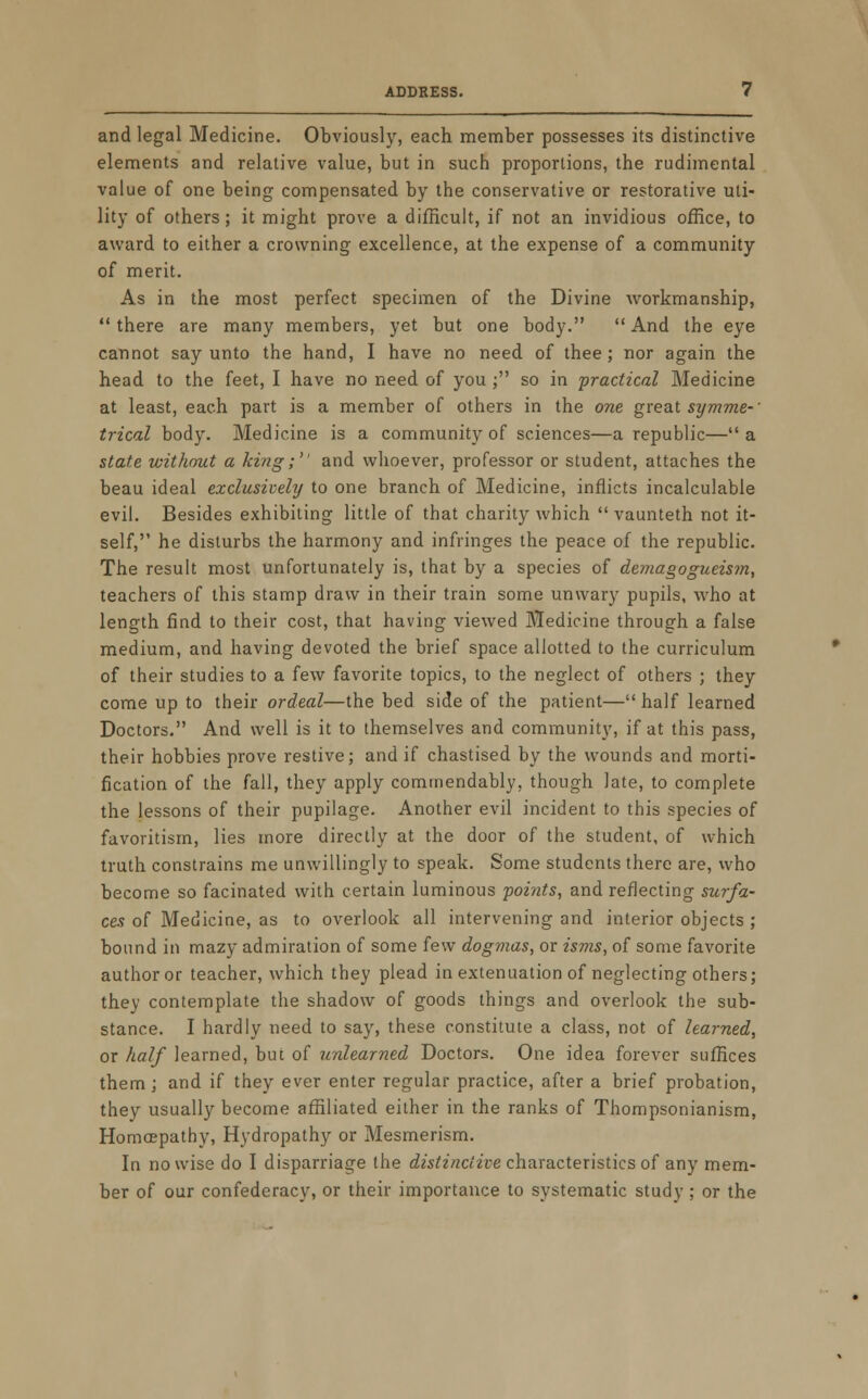 and legal Medicine. Obviously, each member possesses its distinctive elements and relative value, but in such proportions, the rudimental value of one being compensated by the conservative or restorative uti- lity of others; it might prove a difficult, if not an invidious office, to award to either a crowning excellence, at the expense of a community of merit. As in the most perfect specimen of the Divine workmanship, there are many members, yet but one body. And the eye cannot say unto the hand, I have no need of thee; nor again the head to the feet, I have no need of you ; so in 'practical Medicine at least, each part is a member of others in the one great symme-' trical body. Medicine is a community of sciences—a republic— a state without a king; and whoever, professor or student, attaches the beau ideal exclusively to one branch of Medicine, inflicts incalculable evil. Besides exhibiting little of that charity which  vaunteth not it- self, he disturbs the harmony and infringes the peace of the republic. The result most unfortunately is, that by a species of demagogueism, teachers of this stamp draw in their train some unwary pupils, who at length find to their cost, that having viewed Medicine through a false medium, and having devoted the brief space allotted to the curriculum of their studies to a few favorite topics, to the neglect of others ; they come up to their ordeal—the bed side of the patient— half learned Doctors. And well is it to themselves and community, if at this pass, their hobbies prove restive; and if chastised by the wounds and morti- fication of the fall, they apply commendably. though late, to complete the lessons of their pupilage. Another evil incident to this species of favoritism, lies more directly at the door of the student, of which truth constrains me unwillingly to speak. Some students there are, who become so facinated with certain luminous 'points, and reflecting surfa- ces of Medicine, as to overlook all intervening and interior objects ; bound in mazy admiration of some few dogmas, or isms, of some favorite author or teacher, which they plead in extenuation of neglecting others; they contemplate the shadow of goods things and overlook the sub- stance. I hardly need to say, these constitute a class, not of learned, or half learned, but of unlearned Doctors. One idea forever suffices them ; and if they ever enter regular practice, after a brief probation, they usually become affiliated either in the ranks of Thompsonianism, Homaepathy, Hydropathy or Mesmerism. In nowise do I disparriage the distinctive characteristics of any mem- ber of our confederacy, or their importance to systematic study ; or the