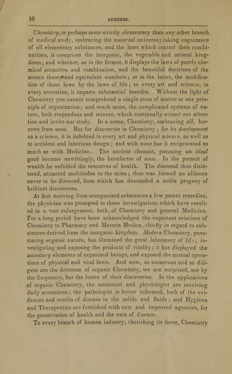 Chemistry, is perhaps more strictly elementary than any other branch of medical study, embracing the material universe; laking cognizance of all elementary substances, and the laws which control their combi- nations, it comprises the inorganic, the vegetable and animal king- doms; and whether, as in the former, it displays the laws of purely che- mical attraction and combination, and the beautiful doctrines of the atomic theory*and equivalent numbers; or in the latter, the modifica- tion of those laws by the laws of life ; to every art and science, to every avocation, it imparts substantial benefits. Without the light of Chemistry you cannot comprehend a single atom of matter or one prin- ciple of organization; and much more, the complicated systems of na- ture, both stupendous and minute, which continually attract our atten- tion and invite our study. In a sense, Chemistry, embracing all, bor- rows from none. But for discoveries in Chemistry ; for its development as a science, it is indebted to every art and physical science, as well as to accident and laborious design ; and with none has it reciprocated so much as with Medicine. The ancient chemist, pursuing an ideal good became unwittingly, the benefactor of man. In the pursuit of wealth he unfolded the resources of health. The diamond thus disin- tered, attracted multitudes to the mine; thus was formed an alliance never to be divorced, from which has descended a noble progeny of brilliant discoveries. At first deriving from unorganized substances a few potent remedies, the physician was prompted to those investigations which have result- ed in a vast enlargement, both of Chemistry and general Medicine. For a long period have been acknowledged the important relations of Chemistry to Pharmacy and Materia Medica, chiefly in regard to sub- stances derived from the inorganic kingdom. Modern Chemistry, pene- trating organic nature, has illumined the great laboratory of lif.j; in- vestigating and exposing the products of vitality ; it has displayed the secondary elements of organized beings, and exposed the mutual opera- tions of physical and vital laws. And now, so numerous and so dili- gent are the devotees of organic Chemistry, we are surprised, not by the frequency, but the lustre of their discoveries. In the applications of organic Chemistry, the anatomist and physiologist are receiving daily accessions ; the pathologist is better informed, both of the evi- dences and results of disease in the solids and fluids ; and Hygiene and Therapeutics are furnished with new and improved agencies, for the preservation of health and the cure of disease. To every branch of human industry, cherishing its favor, Chemistry