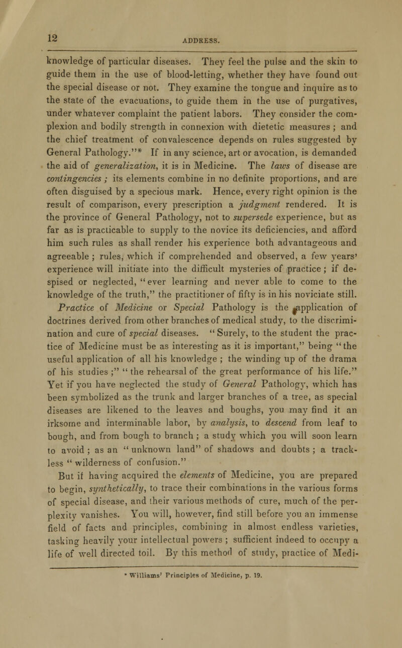 knowledge of particular diseases. They feel the pulse and the skin to guide them in the use of blood-letting, whether they have found out the special disease or not. They examine the tongue and inquire as to the state of the evacuations, to guide them in the use of purgatives, under whatever complaint the patient labors. They consider the com- plexion and bodily strength in connexion with dietetic measures ; and the chief treatment of convalescence depends on rules suggested by General Pathology.* If in any science, art or avocation, is demanded the aid of generalization, it is in Medicine. The laws of disease are contingencies; its elements combine in no definite proportions, and are often disguised by a specious mark. Hence, every right opinion is the result of comparison, every prescription a judgment rendered. It is the province of General Pathology, not to supersede experience, but as far as is practicable to supply to the novice its deficiencies, and afford him such rules as shall render his experience both advantageous and agreeable ; rules, which if comprehended and observed, a few years' experience will initiate into the difficult mysteries of practice; if de- spised or neglected,  ever learning and never able to come to the knowledge of the truth, the practitioner of fifty is in his noviciate still. Practice of Medicine or Special Pathology is the application of doctrines derived from other branches of medical study, to the discrimi- nation and cure of special diseases.  Surely, to the student the prac- tice of Medicine must be as interesting as it is important, being the useful application of all his knowledge ; the winding up of the drama of his studies ;  the rehearsal of the great performance of his life. Yet if you have neglected the study of General Pathology, which has been symbolized as the trunk and larger branches of a tree, as special diseases are likened to the leaves and boughs, you may find it an irksome and interminable labor, by analysis, to descend from leaf to bough, and from bough to branch ; a study which you will soon learn to avoid ; as an  unknown land of shadows and doubts ; a track- less  wilderness of confusion. But if having acquired the elements of Medicine, you are prepared to begin, synthetically, to trace their combinations in the various forms of special disease, and their various methods of cure, much of the per- plexitv vanishes. You will, however, find still before you an immense field of facts and principles, combining in almost endless varieties, tasking heavily vour intellectual powers ; sufficient indeed to occupy a life of well directed toil. By this method of study, piactice of Medi- Williams' Principles of Medicine, p. 19.