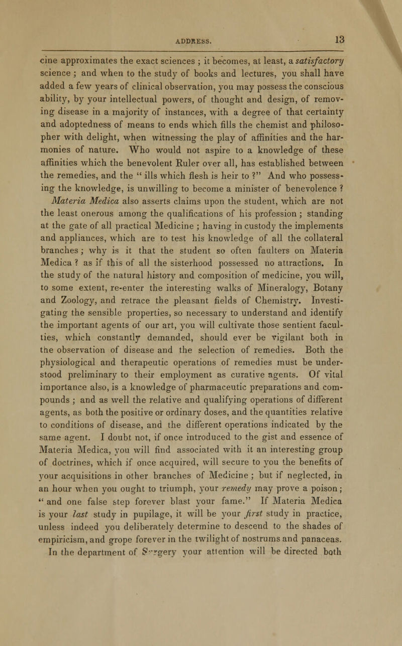 cine approximates the exact sciences ; it becomes, at least, a satisfactory science ; and when to the study of books and lectures, you shall have added a few years of clinical observation, you may possess the conscious ability, by your intellectual powers, of thought and design, of remov- ing disease in a majority of instances, with a degree of that certainty and adoptedness of means to ends which fills the chemist and philoso- pher with delight, when witnessing the play of affinities and the har- monies of nature. Who would not aspire to a knowledge of these affinities which the benevolent Ruler over all, has established between the remedies, and the  ills which flesh is heir to ? And who possess- ing the knowledge, is unwilling to become a minister of benevolence ? Materia Medica also asserts claims upon the student, which are not the least onerous among the qualifications of his profession ; standing at the gate of all practical Medicine ; having in custody the implements and appliances, which are to test his knowledge of all the collateral branches; why is it that the student so often faulters on Materia Medica ? as if this of all the sisterhood possessed no attractions. In the study of the natural history and composition of medicine, you will, to some extent, re-enter the interesting walks of Mineralogy, Botany and Zoology, and retrace the pleasant fields of Chemistry. Investi- gating the sensible properties, so necessary to understand and identify the important agents of our art, you will cultivate those sentient facul- ties, which constantly demanded, should ever be vigilant both in the observation of disease and the selection of remedies. Both the physiological and therapeutic operations of remedies must be under- stood preliminary to their employment as curative agents. Of vital importance also, is a knowledge of pharmaceutic preparations and com- pounds ; and as well the relative and qualifying operations of different agents, as both the positive or ordinary doses, and the quantities relative to conditions of disease, and the different operations indicated by the same agent. I doubt not, if once introduced to the gist and essence of Materia Medica, you will find associated with it an interesting group of doctrines, which if once acquired, will secure to you the benefits of your acquisitions in other branches of Medicine ; but if neglected, in an hour when you ought to triumph, your remedy may prove a poison;  and one false step forever blast your fame. If Materia Medica is your last study in pupilage, it will be your first study in practice, unless indeed you deliberately determine to descend to the shades of empiricism, and grope forever in the twilight of nostrums and panaceas. In the department of gvrgery your attention will be directed both \