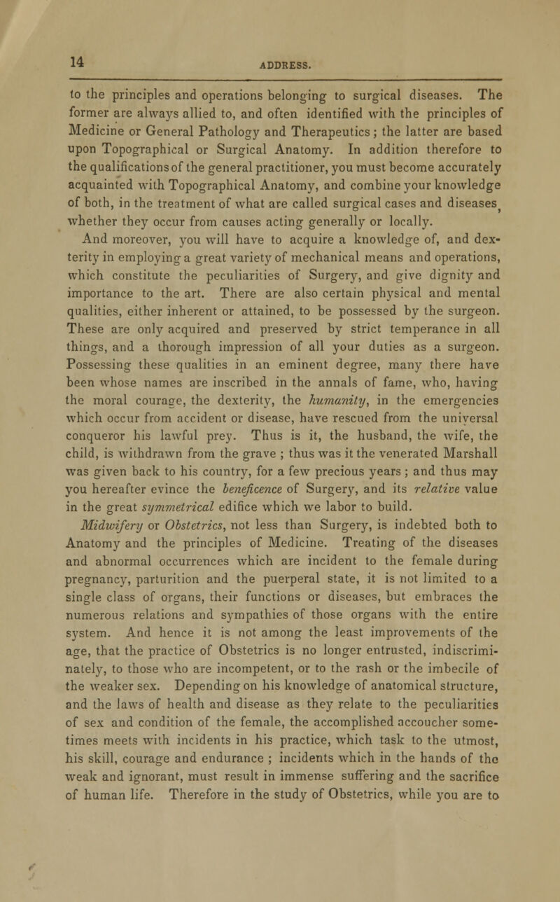 to the principles and operations belonging to surgical diseases. The former are always allied to, and often identified with the principles of Medicine or General Pathology and Therapeutics; the latter are based upon Topographical or Surgical Anatomy. In addition therefore to the qualifications of the general practitioner, you must become accurately acquainted with Topographical Anatomy, and combine your knowledge of both, in the treatment of what are called surgical cases and diseases whether they occur from causes acting generally or locally. And moreover, you will have to acquire a knowledge of, and dex- terity in employing a great variety of mechanical means and operations, which constitute the peculiarities of Surgery, and give dignity and importance to the art. There are also certain physical and mental qualities, either inherent or attained, to be possessed by the surgeon. These are only acquired and preserved by strict temperance in all things, and a thorough impression of all your duties as a surgeon. Possessing these qualities in an eminent degree, many there have been whose names are inscribed in the annals of fame, who, having the moral courage, the dexterity, the humanity, in the emergencies which occur from accident or disease, have rescued from the universal conqueror his lawful prey. Thus is it, the husband, the wife, the child, is withdrawn from the grave ; thus was it the venerated Marshall was given back to his country, for a few precious years ; and thus may you hereafter evince the beneficence of Surgery, and its relative value in the great symmetrical edifice which we labor to build. Midwifery or Obstetrics, not less than Surgery, is indebted both to Anatomy and the principles of Medicine. Treating of the diseases and abnormal occurrences which are incident to the female during pregnancy, parturition and the puerperal state, it is not limited to a single class of organs, their functions or diseases, but embraces the numerous relations and sympathies of those organs with the entire system. And hence it is not among the least improvements of the age, that the practice of Obstetrics is no longer entrusted, indiscrimi- nately, to those who are incompetent, or to the rash or the imbecile of the weaker sex. Depending on his knowledge of anatomical structure, and the laws of health and disease as they relate to the peculiarities of sex and condition of the female, the accomplished accoucher some- times meets with incidents in his practice, which task to the utmost, his skill, courage and endurance ; incidents which in the hands of the weak and ignorant, must result in immense suffering and the sacrifice of human life. Therefore in the study of Obstetrics, while you are to