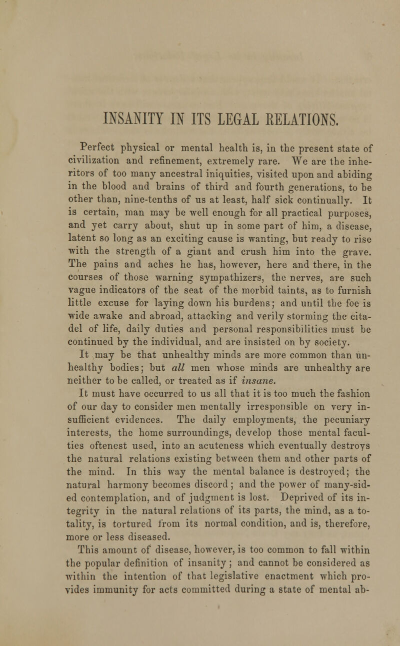 INSANITY IN ITS LEGAL RELATIONS. Perfect physical or mental health is, in the present state of civilization and refinement, extremely rare. We are the inhe- ritors of too many ancestral iniquities, visited upon and abiding in the blood and brains of third and fourth generations, to be other than, nine-tenths of us at least, half sick continually. It is certain, man may be well enough for all practical purposes, and yet carry about, shut up in some part of him, a disease, latent so long as an exciting cause is wanting, but ready to rise with the strength of a giant and crush him into the grave. The pains and aches he has, however, here and there, in the courses of those warning sympathizers, the nerves, are such vague indicators of the seat of the morbid taints, as to furnish little excuse for laying down his burdens; and until the foe is wide awake and abroad, attacking and verily storming the cita- del of life, daily duties and personal responsibilities must be continued by the individual, and are insisted on by society. It may be that unhealthy minds are more common than un- healthy bodies; but all men whose minds are unhealthy are neither to be called, or treated as if insane. It must have occurred to us all that it is too much the fashion of our day to consider men mentally irresponsible on very in- sufficient evidences. The daily employments, the pecuniary interests, the home surroundings, develop those mental facul- ties oftenest used, into an acuteness which eventually destroys the natural relations existing between them and other parts of the mind. In this way the mental balance is destroyed; the natural harmony becomes discord ; and the power of many-sid- ed contemplation, and of judgment is lost. Deprived of its in- tegrity in the natural relations of its parts, the mind, as a to- tality, is tortured from its normal condition, and is, therefore, more or less diseased. This amount of disease, however, is too common to fall within the popular definition of insanity; and cannot be considered as within the intention of that legislative enactment which pro- vides immunity for acts committed during a state of mental ab-