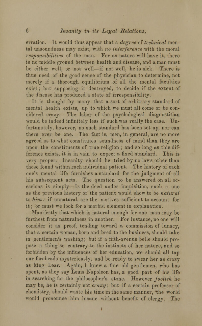 erration. It would thus appear that a degree of technical men- tal unsoundness may exist, with no interference with the moral responsibilities of the man. For as nature will have it, there is no middle ground between health and disease, and a man must be either well, or not well—if not well, he is sick. There is thus need of the good sense of the physician to determine, not merely if a thorough equilibrium of all the mental faculties exist; but supposing it destroyed, to decide if the extent of the disease has produced a state of irresponsibility. It is thought by many that a sort of arbitrary standard of mental health exists, up to which we must all come or be con- sidered crazy. The labor of the psychological diagnostitian would be indeed infinitely less if such was really the case. Un- fortunately, however, no such standard has been set up, nor can there ever be one. The fact is, men, in general, are no more agreed as to what constitutes soundness of mind than they are upon the constituents of true religion ; and so long as this dif- ference exists, it is in vain to expect a fixed standard. This is very proper. Insanity should be tried by no laws other than those found within each individual patient. The history of each one's mental life furnishes a standard for the judgment of all his subsequent acts. The question to be answered on all oc- casions is simply—Is the deed under inquisition, such a one as the previous history of the patient would show to be natural to him: if unnatural, are the motives sufficient to account for it; or must we look for a morbid element in explanation. Manifestly that which is natural enough for one man may be furthest from naturalness in another. For instance, no one will consider it as proof, tending toward a commission of lunacy, that a certain woman, born and bred to the business, should take in gentlemen's washing; but if a fifth-avenue belle should pro- pose a thing so contrary to the instincts of her nature, and so forbidden by the influences of her education, wre should all tap our foreheads mysteriously, and be ready to swear her as crazy as king Lear. Again, I knew a fine old gentlemen, who has spent, as they say Louis Napoleon has, a good part of his life in searching for the philosopher's stone. However foolish he may be, he is certainly not crazy; but if a certain professor of chemistry, should waste bis time in the same manner, the world would pronounce him insane without benefit of clergy. The