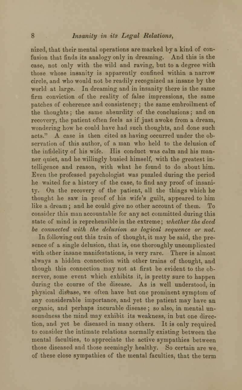 nized, that their mental operations are marked by a kind of con- fusion that finds its analogy only in dreaming. And this is the case, not only with the wild and raving, but to a degree with those whose insanity is apparently confined within a narrow circle, and who would not be readily recognized as insane by the world at large. In dreaming and in insanity there is the same firm conviction of the reality of false impressions, the same patches of coherence and consistency; the same embroilment of the thoughts; the same absurdity of the conclusions; and on recovery, the patient often feels as if just awoke from a dream, wondering how he could have had such thoughts, and done such acts. A case is then cited as having occurred under the ob- servation of this author, of a man who held to the delusion of the infidelity of his wife. His conduct was calm and his man- ner quiet, and he willingly busied himself, with the greatest in- telligence and reason, with what he found to do about him. Even the professed psychologist was puzzled during the period he waited for a history of the case, to find any proof of insani- ty. On the recovery of the patient, all the things which he thought he saw in proof of his wife's guilt, appeared to him like a dream ; and he could give no other account of them. To consider this man accountable for any act committed during this state of mind is reprehensible in the extreme; whether the deed be connected with the delusion as logical sequence or not. In following out this train of thought, it may be said, the pre- sence of a single delusion, that is, one thoroughly uncomplicated with other insane manifestations, is very rare. There is almost always a hidden connection with other trains of thought, and though this connection may not at first be evident to the ob- server, some event which exhibits it, is pretty sure to happen during the course of the disease. As is well understood, in physical disease, we often have but one prominent symptom of any considerable importance, and yet the patient may have an organic, and perhaps incurable disease; so also, in mental un- soundness the mind may exhibit its weakness, in but one direc- tion, and yet be diseased in many others. It is only required to consider the intimate relations normally existing between the mental faculties, to appreciate the active sympathies between those diseased and those seemingly healthy. So certain are we of these close sympathies of the mental faculties, that the term
