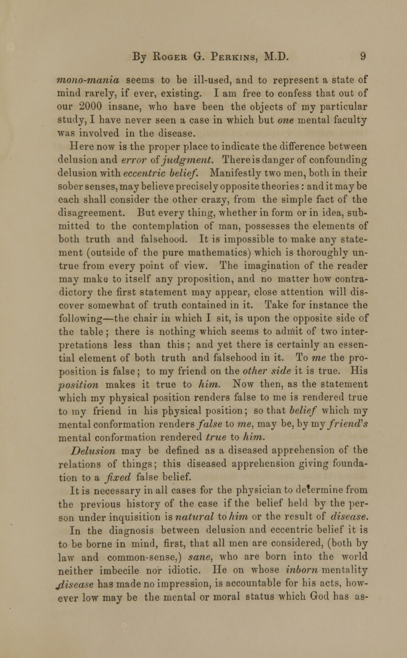 mono-mania seems to be ill-used, and to represent a state of mind rarely, if ever, existing. I am free to confess that out of our 2000 insane, who have been the objects of my particular study, I have never seen a case in which but one mental faculty was involved in the disease. Here now is the proper place to indicate the difference between delusion and error of judgment. There is danger of confounding delusion with eccentric belief. Manifestly two men, both in their sober senses, may believe precisely opposite theories: and it may be each shall consider the other crazy, from the simple fact of the disagreement. But every thing, whether in form or in idea, sub- mitted to the contemplation of man, possesses the elements of both truth and falsehood. It is impossible to make any state- ment (outside of the pure mathematics) which is thoroughly un- true from every point of view. The imagination of the reader may make to itself any proposition, and no matter how contra- dictory the first statement may appear, close attention will dis- cover somewhat of truth contained in it. Take for instance the following—the chair in which I sit, is upon the opposite side of the table ; there is nothing which seems to admit of two inter- pretations less than this ; and yet there is certainly an essen- tial element of both truth and falsehood in it. To me the pro- position is false; to my friend on the other side it is true. His position makes it true to him. Now then, as the statement which my physical position renders false to me is rendered true to my friend in his physical position; so that belief which my mental conformation renders false to me, may be, by my friend's mental conformation rendered true to him. Delusion may be defined as a diseased apprehension of the relations of things; this diseased apprehension giving founda- tion to a fixed false belief. It is necessary in all cases for the physician to determine from the previous history of the case if the belief held by the per- son under inquisition is natural to him or the result of disease. In the diagnosis between delusion and eccentric belief it is to be borne in mind, first, that all men are considered, (both by law and common-sense,) sane, who are born into the world neither imbecile nor idiotic. He on whose inborn mentality jlisease has made no impression, is accountable for his acts, how- ever low may be the mental or moral status which God has as-