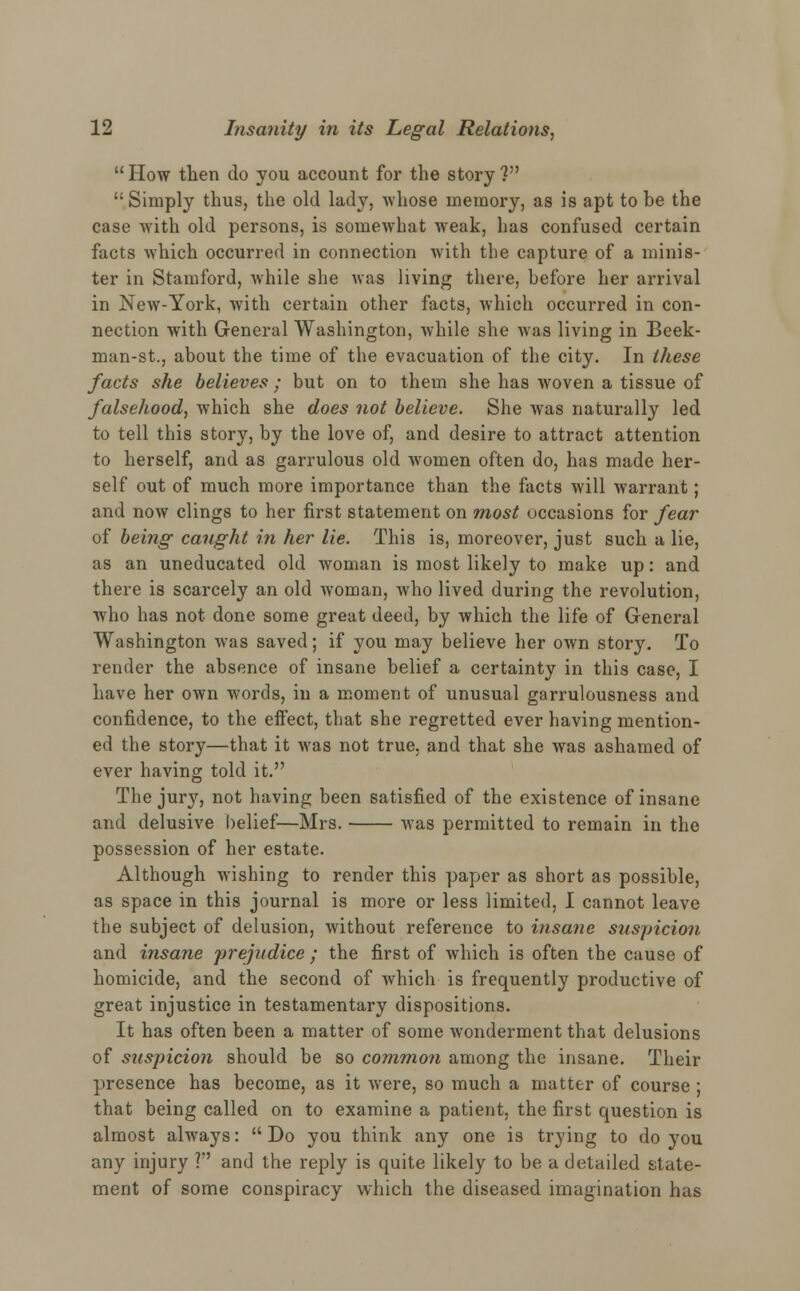 How then do you account for the story? Simply thus, the old lady, whose memory, as is apt to be the case with old persons, is somewhat weak, has confused certain facts which occurred in connection with the capture of a minis- ter in Stamford, while she was living there, before her arrival in New-York, with certain other facts, which occurred in con- nection with General Washington, while she was living in Beek- man-st., about the time of the evacuation of the city. In these facts she believes ; but on to them she has woven a tissue of falsehood, which she does not believe. She was naturally led to tell this story, by the love of, and desire to attract attention to herself, and as garrulous old Avomen often do, has made her- self out of much more importance than the facts will warrant; and now clings to her first statement on most occasions for fear of being caught in her lie. This is, moreover, just such a lie, as an uneducated old woman is most likely to make up: and there is scarcely an old woman, who lived during the revolution, who has not done some great deed, by which the life of General Washington was saved; if you may believe her own story. To render the absence of insane belief a certainty in this case, I have her own words, in a moment of unusual garrulousness and confidence, to the effect, that she regretted ever having mention- ed the story—that it was not true, and that she was ashamed of ever having told it. The jury, not having been satisfied of the existence of insane and delusive belief—Mrs. was permitted to remain in the possession of her estate. Although wishing to render this paper as short as possible, as space in this journal is more or less limited, I cannot leave the subject of delusion, without reference to insane suspicion and insane prejudice ; the first of which is often the cause of homicide, and the second of which is frequently productive of great injustice in testamentary dispositions. It has often been a matter of some wonderment that delusions of stispicion should be so common among the insane. Their presence has become, as it were, so much a matter of course ; that being called on to examine a patient, the first question is almost always:  Do you think any one is trying to do you any injury ? and the reply is quite likely to be a detailed state- ment of some conspiracy which the diseased imagination has