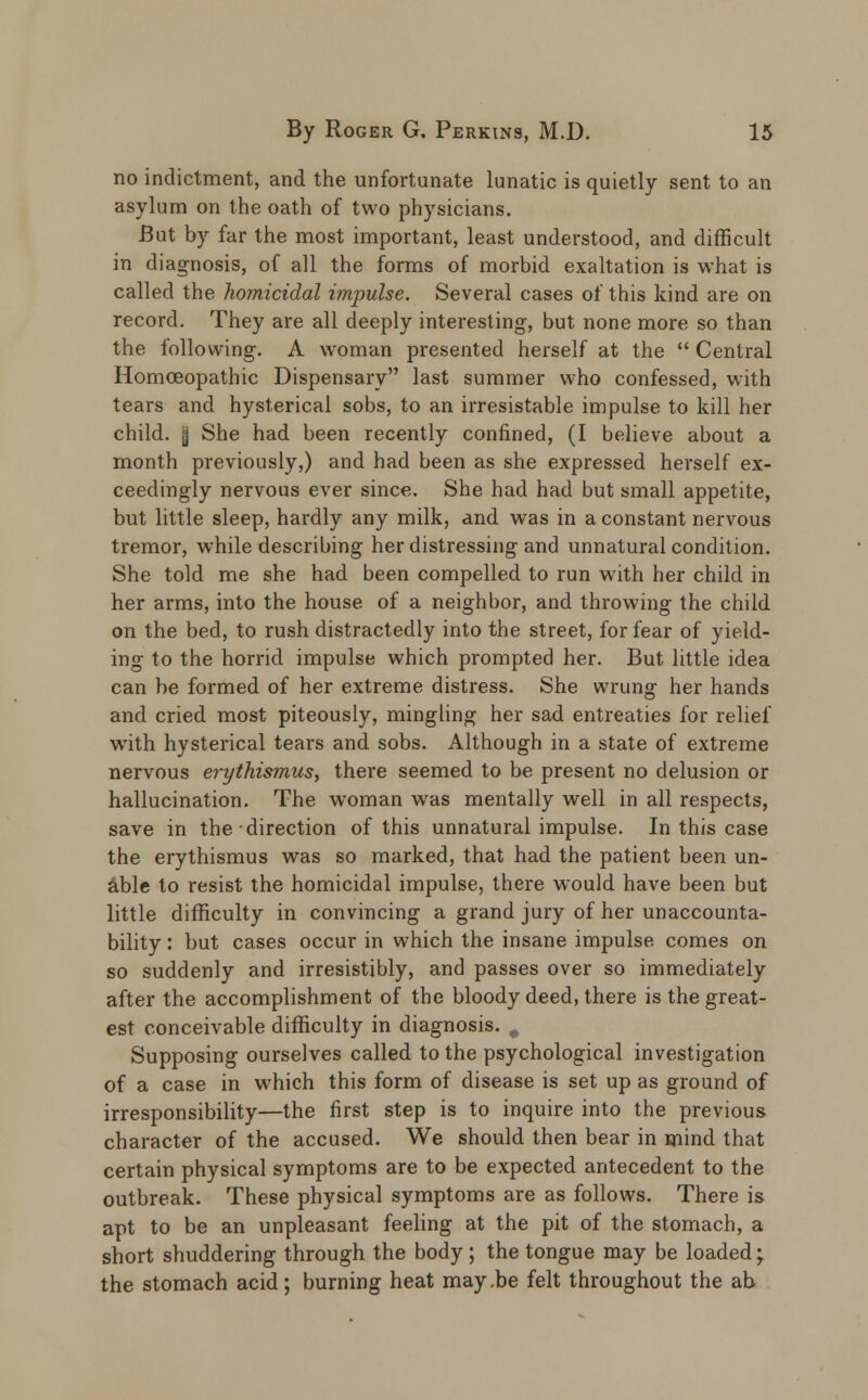 no indictment, and the unfortunate lunatic is quietly sent to an asylum on the oath of two physicians. But by far the most important, least understood, and difficult in diagnosis, of all the forms of morbid exaltation is what is called the homicidal impulse. Several cases of this kind are on record. They are all deeply interesting, but none more so than the following. A woman presented herself at the  Central Homoeopathic Dispensary last summer who confessed, with tears and hysterical sobs, to an irresistable impulse to kill her child. | She had been recently confined, (I believe about a month previously,) and had been as she expressed herself ex- ceedingly nervous ever since. She had had but small appetite, but little sleep, hardly any milk, and was in a constant nervous tremor, while describing her distressing and unnatural condition. She told me she had been compelled to run with her child in her arms, into the house of a neighbor, and throwing the child on the bed, to rush distractedly into the street, for fear of yield- ing to the horrid impulse which prompted her. But little idea can be formed of her extreme distress. She wrung her hands and cried most piteously, mingling her sad entreaties for relief with hysterical tears and sobs. Although in a state of extreme nervous erythismus, there seemed to be present no delusion or hallucination. The woman was mentally well in all respects, save in the direction of this unnatural impulse. In this case the erythismus was so marked, that had the patient been un- able to resist the homicidal impulse, there would have been but little difficulty in convincing a grand jury of her unaccounta- bility: but cases occur in which the insane impulse comes on so suddenly and irresistibly, and passes over so immediately after the accomplishment of the bloody deed, there is the great- est conceivable difficulty in diagnosis. # Supposing ourselves called to the psychological investigation of a case in which this form of disease is set up as ground of irresponsibility—the first step is to inquire into the previous character of the accused. We should then bear in mind that certain physical symptoms are to be expected antecedent to the outbreak. These physical symptoms are as follows. There is apt to be an unpleasant feeling at the pit of the stomach, a short shuddering through the body ; the tongue may be loaded; the stomach acid; burning heat may.be felt throughout the ab