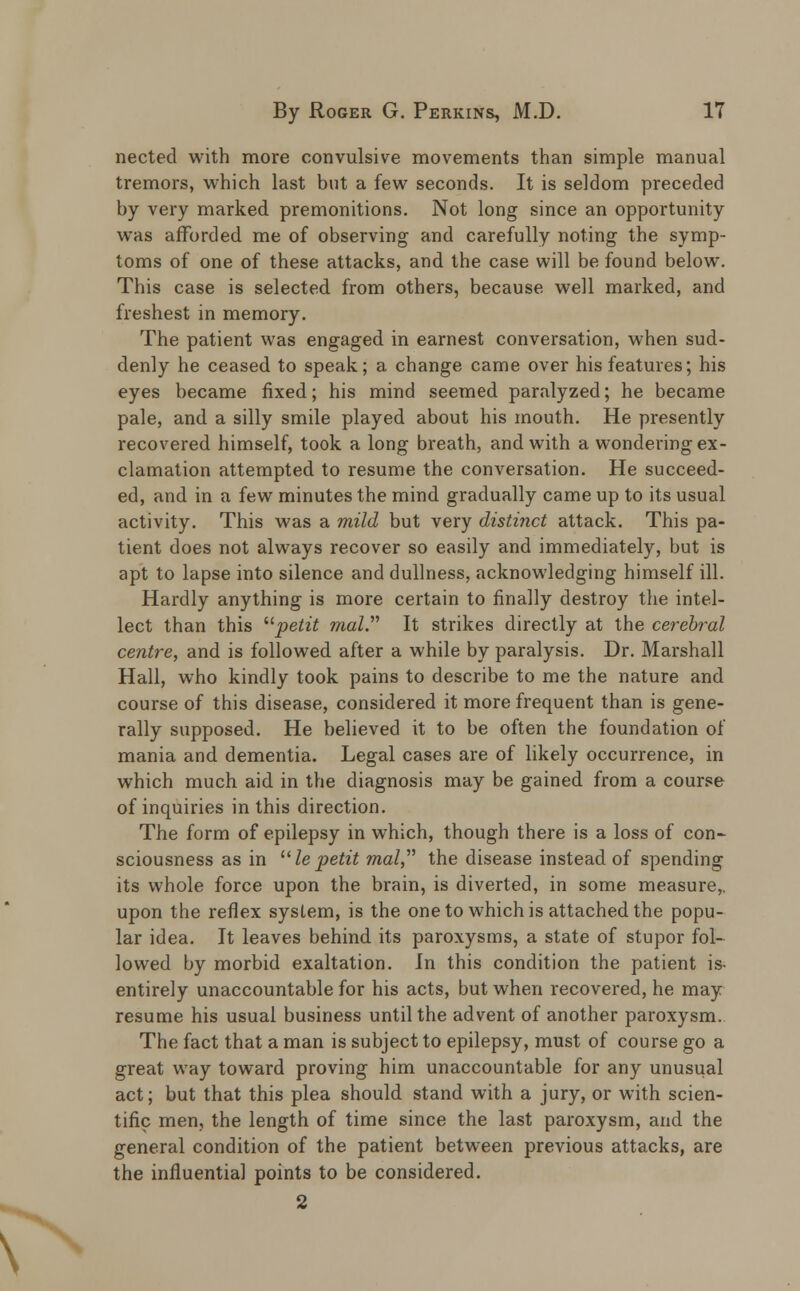 nected with more convulsive movements than simple manual tremors, which last but a few seconds. It is seldom preceded by very marked premonitions. Not long since an opportunity was afforded me of observing and carefully noting the symp- toms of one of these attacks, and the case will be found below. This case is selected from others, because well marked, and freshest in memory. The patient was engaged in earnest conversation, when sud- denly he ceased to speak; a change came over his features; his eyes became fixed; his mind seemed paralyzed; he became pale, and a silly smile played about his mouth. He presently recovered himself, took a long breath, and with a wondering ex- clamation attempted to resume the conversation. He succeed- ed, and in a few minutes the mind gradually came up to its usual activity. This was a mild but very distinct attack. This pa- tient does not always recover so easily and immediately, but is apt to lapse into silence and dullness, acknowledging himself ill. Hardly anything is more certain to finally destroy the intel- lect than this petit mal. It strikes directly at the cerebral centre, and is followed after a while by paralysis. Dr. Marshall Hall, who kindly took pains to describe to me the nature and course of this disease, considered it more frequent than is gene- rally supposed. He believed it to be often the foundation of mania and dementia. Legal cases are of likely occurrence, in which much aid in the diagnosis may be gained from a course of inquiries in this direction. The form of epilepsy in which, though there is a loss of con- sciousness as in Ze petit mal, the disease instead of spending its whole force upon the brain, is diverted, in some measure,, upon the reflex system, is the one to which is attached the popu- lar idea. It leaves behind its paroxysms, a state of stupor fol- lowed by morbid exaltation. In this condition the patient is- entirely unaccountable for his acts, but when recovered, he may resume his usual business until the advent of another paroxysm. The fact that a man is subject to epilepsy, must of course go a great way toward proving him unaccountable for any unusual act; but that this plea should stand with a jury, or with scien- tific men, the length of time since the last paroxysm, and the general condition of the patient between previous attacks, are the influential points to be considered. 2