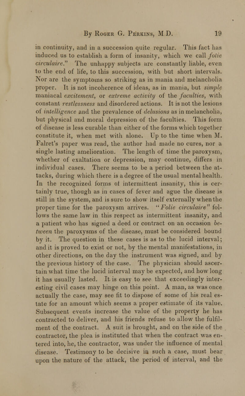 in continuity, and in a succession quite regular. This fact has induced us to establish a form of insanity, which we call foiie circulaireP The unhappy subjects are constantly liable, even to the end of life, to this succession, with but short intervals. Nor are the symptoms so striking as in mania and melancholia proper. It is not incoherence of ideas, as in mania, but simple maniacal excitement, or extreme activity of the faculties, with constant restlessness and disordered actions. It is not the lesions of intelligence and the prevalence of delusions as in melancholia, but physical and moral depression of the faculties. This form of disease is less curable than either of the forms which together constitute it, when met with alone. Up to the time when M. Falret's paper was read, the author had made no cures, nor a single lasting amelioration. The length of time the paroxysm, whether of exaltation or depression, may continue, differs in individual cases. There seems to be a period between the at- tacks, during which there is a degree of the usual mental health. In the recognized forms of intermittent insanity, this is cer- tainly true, though as in cases of fever and ague the disease is still in the system, and is sure to show itself externally when the proper time for the paroxysm arrives. Folie circulaire'''' fol- lows the same law in this respect as intermittent insanity, and a patient who has signed a deed or contract on an occasion be- tween the paroxysms of the disease, must be considered bound by it. The question in these cases is as to the lucid interval; and it is proved to exist or not, by the mental manifestations, in other directions, on the day the instrument was signed, and by the previous history of the case. The physician should ascer- tain what time the lucid interval maybe expected, and how long it has usually lasted. It is easy to see that exceedingly inter- esting civil cases may hinge on this point. A man, as was once actually the case, may see fit to dispose of some of his real es- tate for an amount which seems a proper estimate of its value. Subsequent events increase the value of the property he has contracted to deliver, and his friends refuse to allow the fulfil- ment of the contract. A suit is brought, and on the side of the contractor, the plea is instituted that when the contract was en- tered into, he, the contractor, was under the influence of mental disease. Testimony to be decisive in such a case, must bear upon the nature of the attack, the period of interval, and the