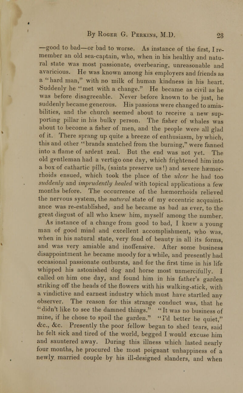 —good to bad—or bad to worse. As instance of the first, I re- member an old sea-captain, who, when in his healthy and natu- ral state was most passionate, overbearing, unreasonable and avaricious. He was known among his employers and friends as a hard man, with no milk of human kindness in his heart. Suddenly he met with a change. He became as civil as he was before disagreeable. Never before known to be just, he suddenly became generous. His passions were changed to amia- bilities, and the church seemed about to receive a new sup- porting pillar in his bulky person. The fisher of whales was about to become a fisher of men, and the people were all glad of it. There sprang up quite a breeze of enthusiasm, by which, this and other brands snatched from the burning, were fanned into a flame of ardent zeal. But the end was not yet. The old gentleman had a vertigo one day, which frightened him into a box of cathartic pills, (saints preserve us!) and severe haemor- rhoids ensued, which took the place of the ulcer he had too suddenly and imprudently healed with topical applications a few months before. The occurrence of the haemorrhoids relieved the nervous system, the natural state of my eccentric acquaint- ance was re-established, and he became as bad as ever, to the great disgust of all who knew him, myself among the number. As instance of a change from good to bad, I knew a youno- man of good mind and excellent accomplishment, who was, when in his natural state, very fond of beauty in all its forms, and was very amiable and inoffensive. After some business disappointment he became moody for a while, and presently had occasional passionate outbursts, and for the first time in his life whipped his astonished dog and horse most unmercifully. I called on him one day, and found him in his father's garden striking off the heads of the flowers with his walking-stick, with a vindictive and earnest industry which must have startled anv observer. The reason for this strange conduct was, that he didn't like to see the damned things. It was no business of mine, if he chose to spoil the garden. I'd better be quiet, &c, &c. Presently the poor fellow began to shed tears, said he felt sick and tired of the world, begged I would excuse him and sauntered away. During this illness w^hich lasted nearly four months, he procured the most poignant unhappiness of a newly married couple by his ill-designed slanders, and when