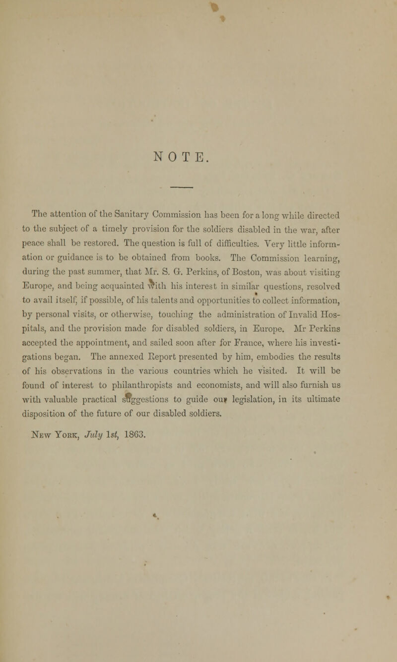 % * NOTE The attention of the Sanitary Commission has been for a long while directed to the subject of a timely provision for the soldiers disabled in the war, after peace shall be restored. The question is full of difficulties. Very little inform- ation or guidance is to be obtained from books. The Commission learning, during the past summer, that Mr. S. Gr. Perkins, of Boston, was about visiting Europe, and being acquainted with his interest in similar questions, resolved to avail itself, if possible, of his talents and opportunities to collect information, by personal visits, or otherwise, touching the administration of Invalid Hos- pitals, and the provision made for disabled soldiers, in Europe. Mr Perkins accepted the appointment, and sailed soon after for France, where his investi- gations began. The annexed Report presented by him, embodies the results of his observations in the various countries which he visited. It will be found of interest to philanthropists and economists, and will also furnish us with valuable practical suggestions to guide ou» legislation, in its ultimate disposition of the future of our disabled soldiers. New York, July 1st, 1863.