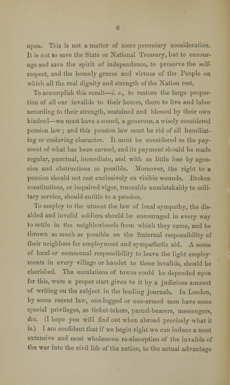 upon. This is not a matter of mere pecuniary consideration. It is not to save the State or National Treasury, but to encour- age and save the spirit of independence, to preserve the self- respect, and the homely graces and virtues of the People on which all the real dignity and strength of the Nation rest. To accomplish this result—i. e., to restore the large propor- tion of all our invalids to their homes, there to live and labor according to their strength, sustained and blessed by their own kindred—we must have a sound, a generous, a wisely considered pension law ; and this pension law must be rid of all humiliat- ing or enslaving character. It must be considered as the pay- ment of what has been earned, and its payment should be made regular, punctual, immediate, and with as little loss by agen- cies and obstructions as possible. Moreover, the right to a pension should not rest exclusively on visible wounds. Broken constitutions, or impaired vigor, traceable unmistakably to mili- tary service, should entitle to a pension. To employ to the utmost the law of local sympathy, the dis- abled and invalid soldiers should be encouraged in every way to settle in the neighborhoods from which they came, and be thrown as much as possible on the fraternal responsibility of their neighbors for employment and sympathetic aid. A sense of local or communal responsibility to leave the light employ- ments in every village or hamlet to these invalids, should be cherished. The emulations of towns could be depended upon for this, were a proper start given to it by a judicious amount of writing on the subject in the leading journals. In London, by some recent law, one-legged or one-armed men have some special privileges, as ticket-takers, parcel-bearers, messengers, &c. (I hope you will find out when abroad precisely what it is.) 1 am confident that if we begin right we can induce a most extensive and most wholesome re-absorption of the invalids of the war into the civil life of the nation, to the actual advantage
