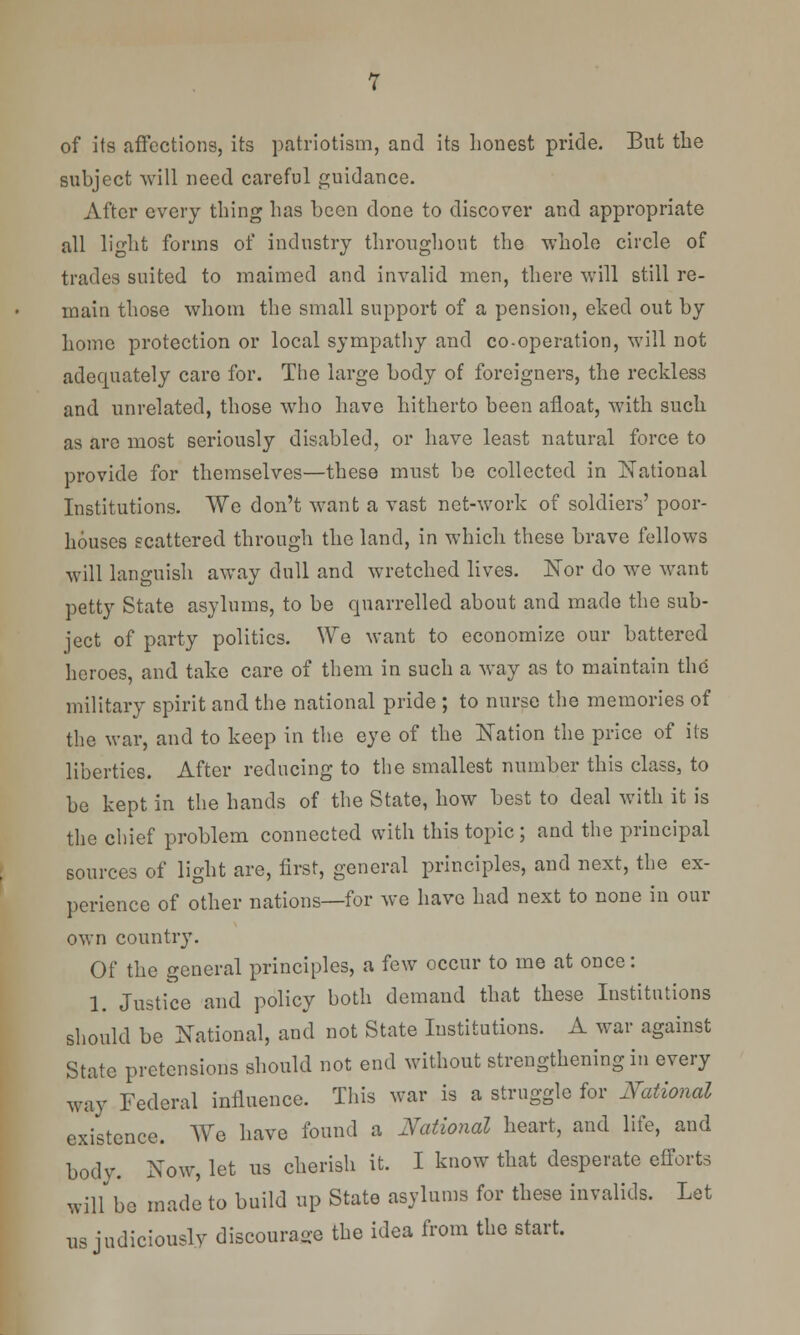 of its affections, its patriotism, and its honest pride. But the subject will need careful guidance. After every thing has been done to discover and appropriate all light forms of industry throughout the whole circle of trades suited to maimed and invalid men, there will still re- main those whom the small support of a pension, eked out by home protection or local sympathy and co-operation, will not adequately care for. The large body of foreigners, the reckless and unrelated, those who have hitherto been afloat, with such as are most seriously disabled, or have least natural force to provide for themselves—these must be collected in National Institutions. We don't want a vast net-work of soldiers' poor- houses scattered through the land, in which these brave fellows will languish away dull and wretched lives. Nor do we want petty State asylums, to be quarrelled about and made the sub- ject of party politics. We want to economize our battered heroes, and take care of them in such a way as to maintain the military spirit and the national pride ; to nurse the memories of the war, and to keep in the eye of the Nation the price of its liberties. After reducing to the smallest number this class, to be kept in the hands of the State, how best to deal with it is the chief problem connected with this topic ; and the principal sources of light are, first, general principles, and next, the ex- perience of other nations—for we have had next to none in our own country. Of the general principles, a few occur to me at once: 1. Justice and policy both demand that these Institutions should be National, and not State Institutions. A war against State pretensions should not end without strengthening in every way Federal influence. This war is a struggle for National existence. We have found a National heart, and life, and body. Now, let us cherish it. I know that desperate efforts will be made to build up State asylums for these invalids. Let us judiciously discourage the idea from the start.