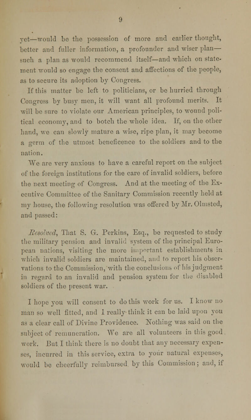 vet—would be the possession of more and earlier thought, better and fuller information, a profonnder and wiser plan— such a plan as would recommend itself—and which on state- ment would so engage the consent and affections of the people, as to secure its adoption by Congress. If this matter be left to politicians, or be hurried through Congress by busy men, it will want all profound merits. It will be sure to violate our American principles, to wound poli- tical economy, and to botch the whole idea. If, on the other hand, we can slowly mature a wise, ripe plan, it may become a germ of the utmost beneficence to the soldiers and to the nation. We are very anxious to have a careful report on the subject of the foreign institutions for the care of invalid soldiers, before the next meeting of Congress. And at the meeting of the Ex- ecutive Committee of the Sanitary Commission recently held at my house, the following resolution was offered by Mr. Olmsted, and passed: Resolved, That S. G. Perkins, Esq., be requested to study the military pension and invalid system of the principal Euro- pean nations, visiting the more important establishments in which invalid soldiers are maintained, and to report his obser- vations to the Commission, with the conclusions of his judgment in regard to an invalid and pension system for the disabled soldiers of the present war. I hope you will consent to do this work for us. I know no man so well fitted, and 1 really think it can be laid upon you as a clear call of Divine Providence. Nothing was said on the subject of remuneration. We are all volunteers in this good, work. But I think there is no doubt that any necessary expen- ses, incurred in this service, extra to your natural expenses, would be cheerfully reimbursed by this Commission; and, if