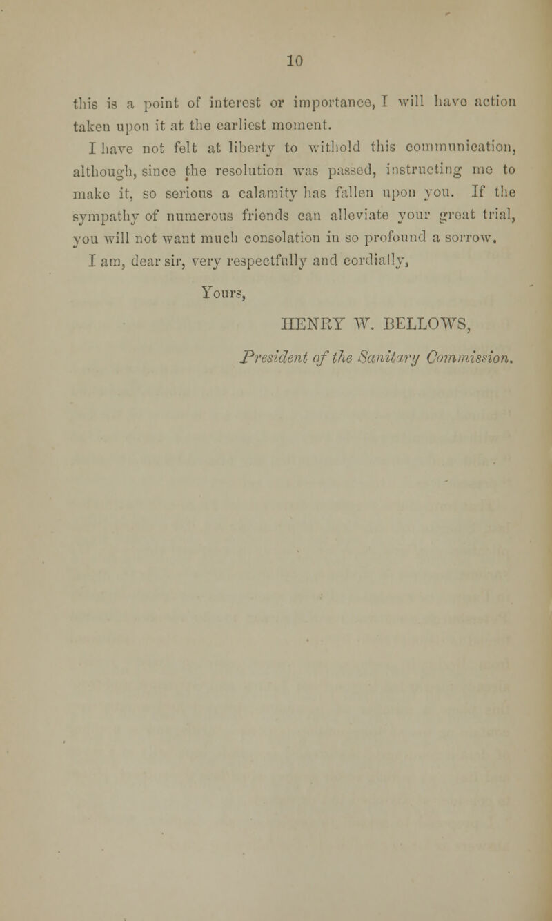 this is a point of interest or importance, I will havo action taken upon it at the earliest moment. I have not felt at liberty to withold this communication, although, since the resolution was passed, instructing me to make it, so serious a calamity has fallen upon you. If the sympathy of numerous friends can alleviate your great trial, you will not want much consolation in so profound a sorrow. I am, dear sir, very respectfully and cordially, Tours, HENRY W. BELLOWS, President of the Sanitary Commission.