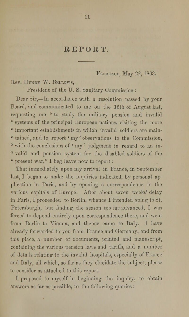 REPORT Florence, May 22, 1863. Rev. Henry W. Bellows, President of the U. S. Sanitary Commission : Dear Sir,—In accordance with a resolution passed by your Board, and communicated to me on the 15th of August last, requesting me  to study the military pension and invalid  systems of the principal European nations, visiting the more  important establishments in which invalid soldiers are main-  taincd, and to report ' my ' observations to the Commission,  with the conclusions of ' my ' judgment in regard to an in-  valid and pension system for the disabled soldiers of the  present war, I beg leave now to report: That immediately upon my arrival in France, in September last, I began to make the inquiries indicated, by personal ap- plication in Paris, and by opening a correspondence in the various capitals of Europe. After about seven weeks' delay in Paris, I proceeded to Berlin, whence I intended going to St. Petersburgh, but finding the season too far advanced, I was forced to depend entirely upon correspondence there, and went from Berlin to Vienna, and thence came to Italy. I have already forwarded to you from France and Germany, and from this place, a number of documents, printed and manuscript, containing the various pension laws and tariffs, and a number of details relating to the invalid hospitals, especially of France and Italy, all which, so far as they elucidate the subject, please to consider as attached to this report. I proposed to myself in beginning the inquiry, to obtain answers as far as possible, to the following queries :