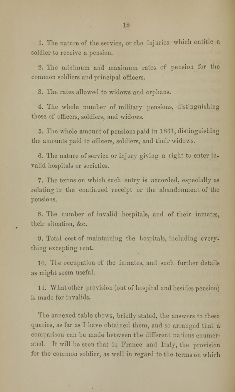 J. The nature of the service, or the injuries which entitle a soldier to receive a pension. 2. The minimum and maximum rates of pension for the common soldiers and principal officers. 3. The rates allowed to widows and orphans. 4. The whole number of military pensions, distinguishing those of officers, soldiers, and widows. 5. The whole amount of pensions paid in 1SG1, distinguishing the amounts paid to officers, soldiers, and their widows. C. The nature of service or injury giving a right to enter in- valid hospitals or societies. 7. The terms on which such entry is accorded, especially as relating to the continued receipt or the abandonment of the pensions. 8. The number of invalid hospitals, and of their inmates, their situation, &c. 9. Total cost of maintaining the hospitals, including every, thing excepting rent. 10. The occupation of the inmates, and such further details as might seem useful. 11. What other provision (out of hospital and besides pension) is made for invalids. The annexed table shows, briefly stated, the answers to these queries, as far as I have obtained them, and so arranged that a comparison can be made between the different nations enumer- ated. It will be seen that in France and Italy, the provision for the common soldier, as well in regard to the terms on which