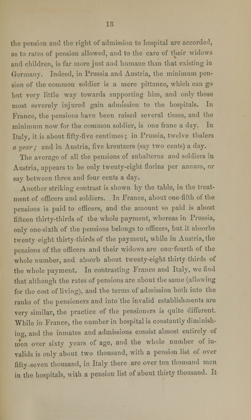 the pension and the right of admission to hospital are accorded, as to rates of pension allowed, and to the care of their widows and children, is far more just and hnmane than that existing- in Germany. Indeed, in Prussia and Austria, the minimum pen- sion of the common soldier is a mere pittance, which can go hut very little way towards supporting him, and only those most severely injured gain admission to the hospitals. In France, the pensions have been raised several times, and the minimum now for the common soldier, is one franc a day. In Italy, it is about fifty-five centimes; in Prussia, twelve tlialera a year • and in Austria, five kreutzers (say two cents) a day. The average of all the pensions of subalterns and soldiers in Austria, appears to be only twenty-eight florins per annum, or say between three and four cents a day. Another striking contrast is shown by the table, in the treat- ment of officers and soldiers. In France, about one-fifth of the pensions is paid to officers, and the amount so paid is about fifteen thirty-thirds of the whole payment, whereas in Prussia, only one-sixth of the pensions belongs to officers, but it absorbs twenty eight thirty-thirds of the payment, while in Austria, the pensions of the officers and their widows are one-fourth of the whole number, and absorb about twenty-eight thirty thirds of the whole payment. In contrasting France and Italy, we find that although the rates of pensions are about the same (allowing for the cost of living), and the terms of admission both into the ranks of the pensioners and into'the invalid establishments are very similar, the practice of the pensioners is quite different. While in France, the number in hospital is constantly diminish- ing and the inmates and admissions consist almost entirely of men over sixty years of age, and the whole number of in- valids is only about two thousand, with a pension list of over fifty-seven thousand, in Italy there are over ten thousand men in the hospitals, with a pension list of about thirty thousand. It