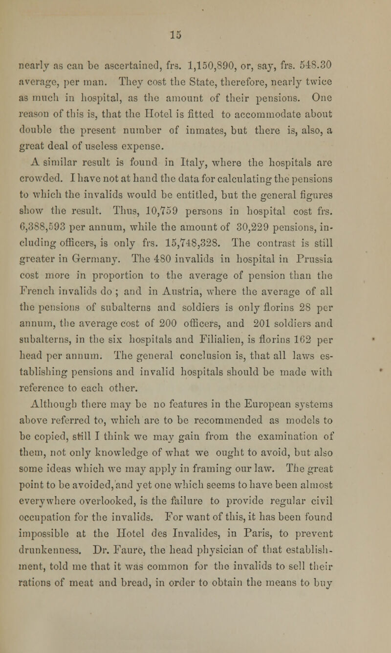 nearly as can be ascertained, frs. 1,150,890, or, say, frs. 518.30 average, per man. They cost the State, therefore, nearly twice as much in hospital, as the amount of their pensions. One reason of this is, that the Hotel is fitted to accommodate about double the present number of inmates, but there is, also, a great deal of useless expense. A similar result is found in Italy, where the hospitals are crowded. I have not at hand the data for calculating the pensions to which the invalids would be entitled, but the general figures show the result. Thus, 10,759 persons in hospital cost frs. 0,388,593 per annum, while the amount of 30,229 pensions, in- cluding officers, is only frs. 15,748,328. The contrast is still greater in Germany. The 480 invalids in hospital in Prussia cost more in proportion to the average of pension than the French invalids do ; and in Austria, where the average of all the pensions of subalterns and soldiers is only florins 28 per annum, the average cost of 200 officers, and 201 soldiers and subalterns, in the six hospitals and Filialien, is florins 102 per head per annum. The general conclusion is, that all laws es- tablishing pensions and invalid hospitals should be made with reference to each other. Although there may be no features in the European systems above referred to, which are to be recommended as models to be copied, still I think we may gain from the examination of them, not only knowledge of what we ought to avoid, but also some ideas which we may apply in framing our law. The great point to be avoided, and yet one which seems to have been almost everywhere overlooked, is the failure to provide regular civil occupation for the invalids. For want of this, it has been found impossible at the Hotel des Invalides, in Paris, to prevent drunkenness. Dr. Faure, the head physician of that establish- ment, told me that it was common for the invalids to sell their rations of meat and bread, in order to obtain the means to buy