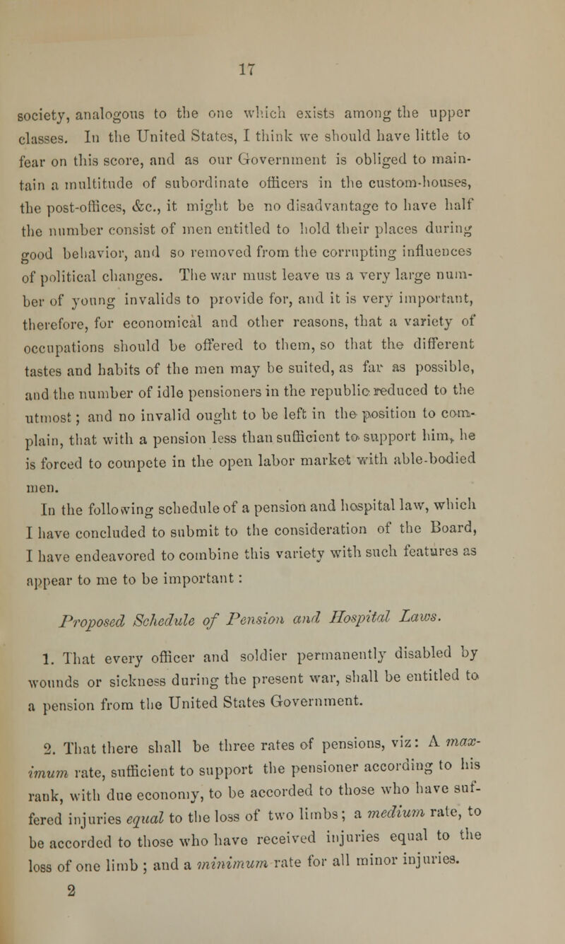 IT society, analogous to the one which exists among the upper classes. In the United States, I think we should have little to fear on this score, and as our Government is obliged to main- tain a multitude of subordinate officers in the custom-houses, the post-offices, &c, it might be no disadvantage to have half the number consist of men entitled to hold their places during o-ood behavior, and so removed from the corrupting influences of political changes. The war must leave us a very large num- ber of young invalids to provide for, and it is very important, therefore, for economical and other reasons, that a variety of occupations should be offered to them, so that the different tastes and habits of the men may be suited, as far as possible, and the number of idle pensioners in the republic reduced to the utmost; and no invalid ought to be left in the position to com- plain, that with a pension less than sufficient to. support him, he is forced to compete in the open labor market with able-bodied men. In the following schedule of a pension and hospital law, which I have concluded to submit to the consideration of the Board, I have endeavored to combine this variety with such features as appear to me to be important: Proposed Schedule of Pension and Hospital Laws. 1. That every officer and soldier permanently disabled by wounds or sickness during the present war, shall be entitled to a pension from the United States Government. 2. That there shall be three rates of pensions, viz: A max- imum rate, sufficient to support the pensioner according to his rank, with due economy, to be accorded to those who have suf- fered injuries equal to the loss of two limbs; a medium rate, to be accorded to those who have received injuries equal to the loss of one limb ; and a minimum rate for all minor injuries. 2