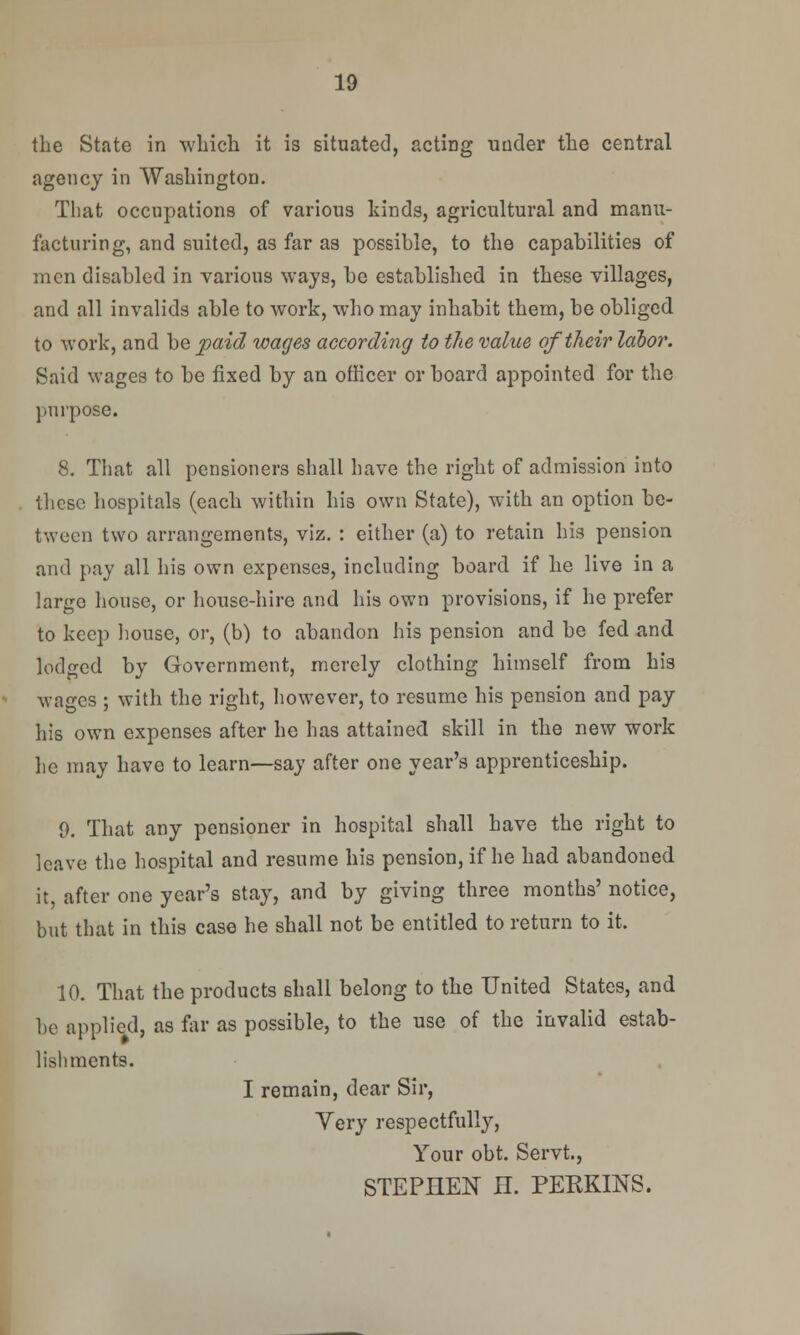 the State in which it is situated, acting uuder the central agency in Washington. That occupations of various kinds, agricultural and manu- facturing, and suited, as far as possible, to the capabilities of men disabled in various ways, be established in these villages, and all invalids able to work, who may inhabit them, be obliged to work, and be paid wages according to the value of their labor. Said wages to be fixed by an officer or board appointed for the purpose. 8. That all pensioners shall have the right of admission into these hospitals (each within his own State), with an option be- tween two arrangements, viz. : either (a) to retain his pension and pay all his own expenses, including board if he live in a large house, or house-hire and his own provisions, if he prefer to keep house, or, (b) to abandon his pension and be fed and lodged by Government, merely clothing himself from his wages ; with the right, however, to resume his pension and pay his own expenses after he has attained skill in the new work he may have to learn—say after one year's apprenticeship. 0. That any pensioner in hospital shall have the right to leave the hospital and resume his pension, if he had abandoned it, after one year's stay, and by giving three months' notice, but that in this case he shall not be entitled to return to it. 10. That the products shall belong to the United States, and be applied, as far as possible, to the use of the invalid estab- lishments. I remain, dear Sir, Yery respectfully, Your obt. Servt, STEPHEN H. PEKKINS.