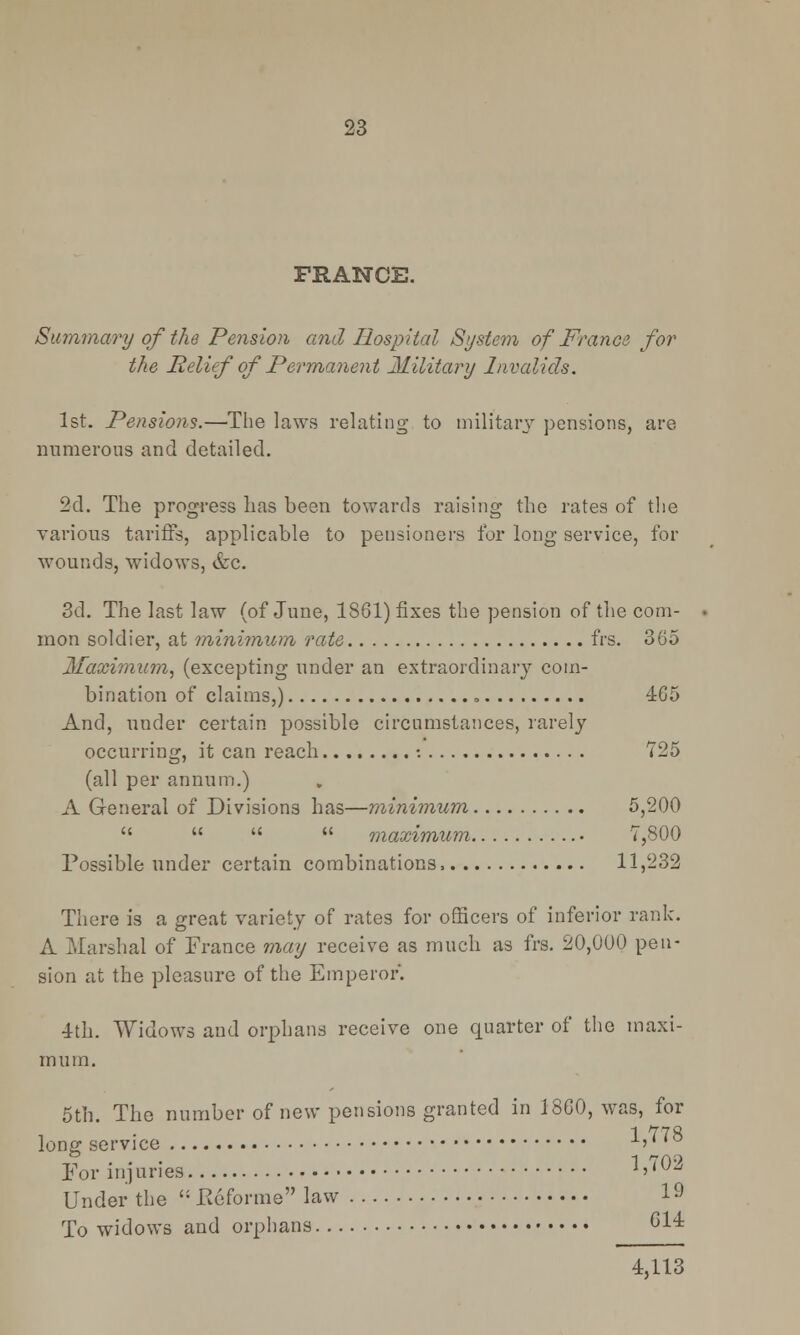 FRANCE. Summary of the Pension and Hospital System of France for the Relief of Permanent Military Invalids. 1st. Pensions.—The laws relating to military pensions, are numerous and detailed. 2d. The progress has been towards raising the rates of the various tariffs, applicable to pensioners for long service, for wounds, widows, etc. 3d. The last law (of June, 1861) fixes the pension of the com- mon soldier, at minimum rate frs. 365 Maximum, (excepting under an extraordinary com- bination of claims,) 465 And, under certain possible circumstances, rarely occurring, it can reach •. 725 (all per annum.) A General of Divisions has—minimum 5,200     maximum 7,800 Possible under certain combinations, 11,232 There is a great variety of rates for officers of inferior rank. A Marshal of France may receive as much as frs. 20,000 pen- sion at the pleasure of the Emperor. 4th. Widows and orphans receive one quarter of the maxi- mum. 5th. The number of new pensions granted in 1860, was, for 1 778 long service i' For injuries '''Vi5 Under the  Eeforme law I9 To widows and orphans G14 4,113