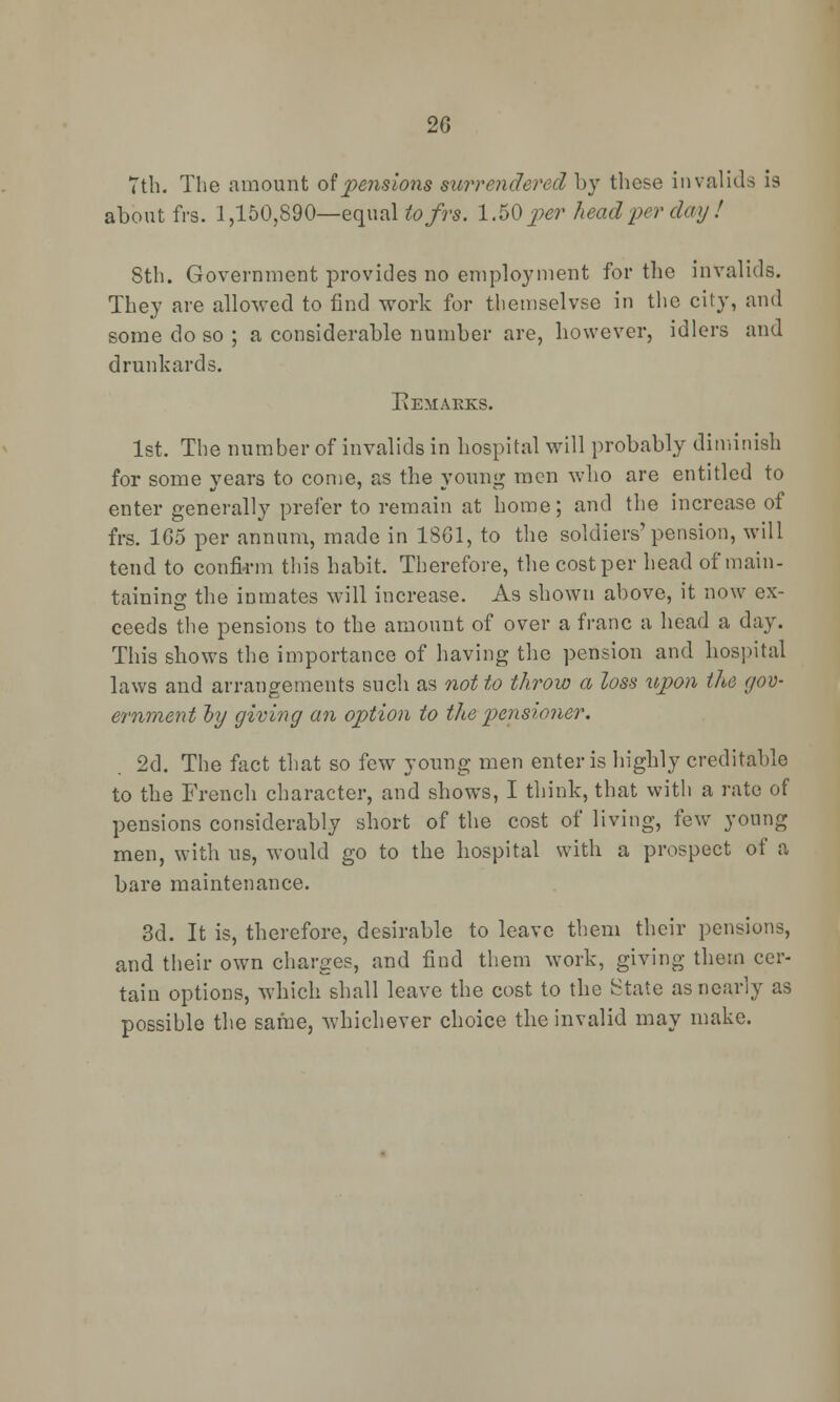 7th. The amount of pensions surrendered by these invalids is about frs. 1,150,890—equal tofrs. 1.50 per head per day ! Sth. Government provides no employment for the invalids. They are allowed to find work for themselvse in the city, and some do so ; a considerable number are, however, idlers and drunkards. Eemaeks. 1st. The number of invalids in hospital will probably diminish for some years to come, as the young men who are entitled to enter generally prefer to remain at home; and the increase of frs. 165 per annum, made in 1861, to the soldiers'pension, will tend to confirm this habit. Therefore, the cost per head of main- taining the inmates will increase. As shown above, it now ex- ceeds the pensions to the amount of over a franc a head a day. This shows the importance of having the pension and hospital laws and arrangements such as not to throw a loss upon the gov- ernment oy giving an option to the pensioner. 2d. The fact that so few young men enter is highly creditable to the French character, and shows, I think, that with a rate of pensions considerably short of the cost of living, few young men, with us, would go to the hospital with a prospect of a bare maintenance. 3d. It is, therefore, desirable to leave them their pensions, and their own charges, and find them work, giving them cer- tain options, which shall leave the cost to the State as nearly as possible the same, whichever choice the invalid may make.