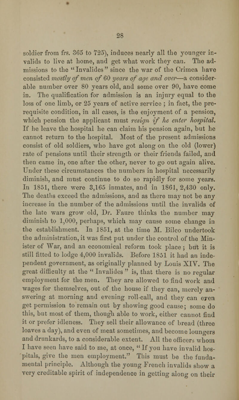 soldier from frs. 305 to 725), induces nearly all the younger in- valids to live at home, and get what work they can. Tho ad- missions to the Invalides since the war of the Crimea have consisted mostly of men of 60 years of age and over—a consider- able number over 80 years old, and some over 90, have come in. The qualification for admission is an injury equal to the loss of one limb, or 25 years of active service ; in fact, the pre- requisite condition, in all cases, is the enjoyment of a pension, which pension the applicant must resign if he enter hospital. If he leave the hospital he can claim his pension again, but he cannot return to the hospital. Most of the present admission consist of old soldiers, who have got along on the old (lower) rate of pensions until their strength or their friends failed, and then came in, one after the other, never to go out again alive. Under these circumstances the numbers in hospital necessarily diminish, and must continue to do so rapidly for some years. In 1851, there were 3,165 inmates, and in 1861, 2,430 only. The deaths exceed the admissions, and as there may not be any increase in the number of the admissions until the invalids of the late wars grow old, Dr. Faure thinks the number may diminish to 1,000, perhaps, which may cause some change in the establishment. In 1851, at the time M. Bilco undertook the administration, it was first put under the control of the Min- ister of War, and an economical reform took place ; but it is still fitted to lodge 4,000 invalids. Before 1851 it had an inde- pendent government, as originally planned by Louis XIV. The great difficulty at the  Invalides  is, that there is no regular employment for the men. They are allowed to find work and wages for themselves, out of the house if they can, merely an- swering at morning and evening roll-call, and they can eyen get permission to remain out by showing good cause; some do this, but most of them, though able to work, either cannot find it or prefer idleness. They sell their allowance of bread (three loaves a day), and even of meat sometimes, and become loungers and drunkards, to a considerable extent. All the officers whom I have seen have said to me, at once, If you have invalid hos- pitals, give the men employment. This must be the funda- mental principle. Although the young French invalids show a very creditable spirit of independence in getting along on their