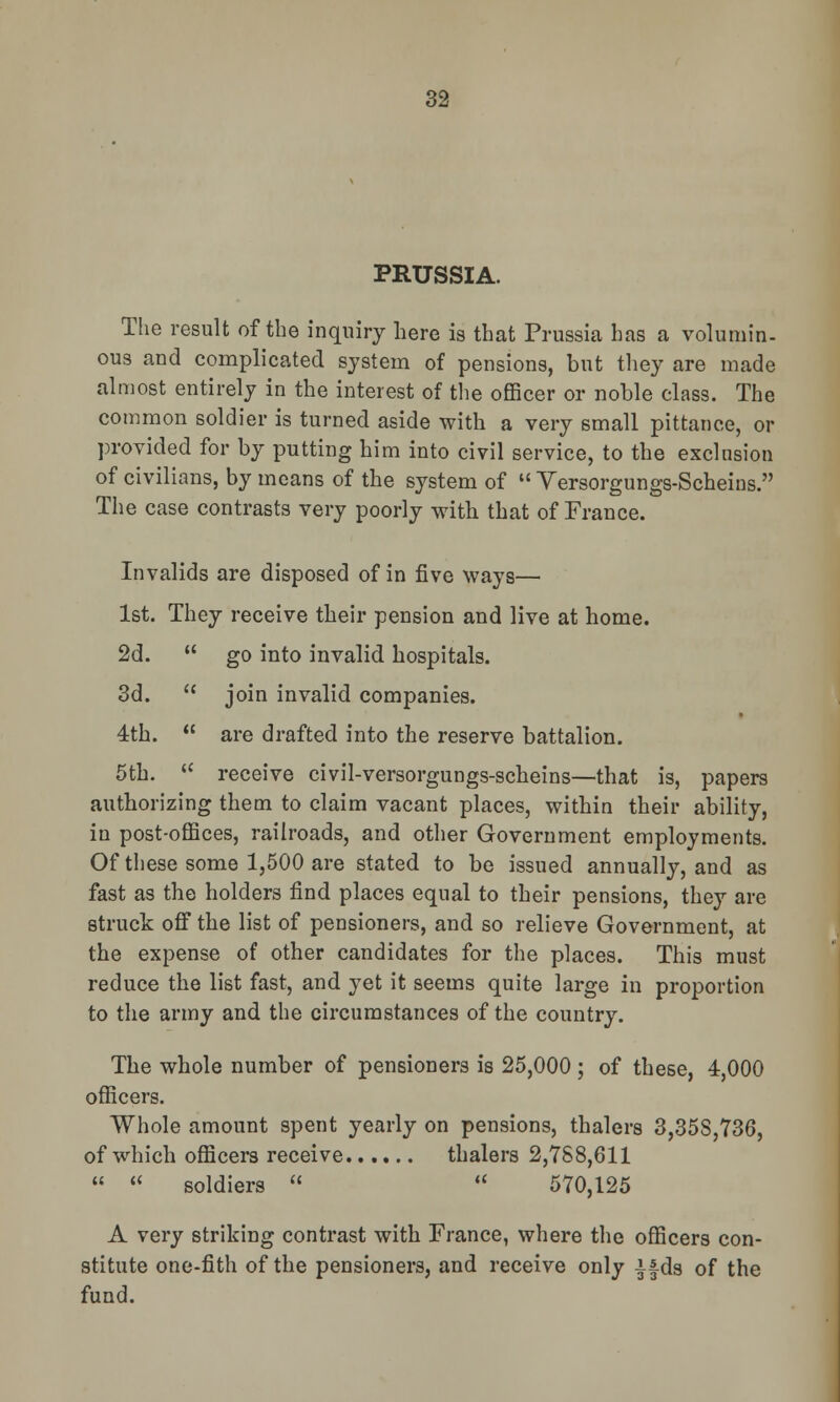 PRUSSIA. The result of the inquiry here is that Prussia has a volumin- ous and complicated system of pensions, but they are made almost entirely in the interest of the officer or noble class. The common soldier is turned aside with a very small pittance, or provided for by putting him into civil service, to the exclusion of civilians, by means of the system of  Versorgungs-Scheins. The case contrasts very poorly with that of France. Invalids are disposed of in five ways— 1st. They receive their pension and live at home. 2d.  go into invalid hospitals. 3d.  join invalid companies. 4th.  are drafted into the reserve battalion. 5th.  receive civil-versorgungs-scheins—that is, papers authorizing them to claim vacant places, within their ability, in post-offices, railroads, and other Government employments. Of these some 1,500 are stated to be issued annually, and as fast as the holders find places equal to their pensions, they are struck off the list of pensioners, and so relieve Government, at the expense of other candidates for the places. This must reduce the list fast, and yet it seems quite large in proportion to the army and the circumstances of the country. The whole number of pensioners is 25,000 ; of these, 4,000 officers. Whole amount spent yearly on pensions, thalers 3,35S,736, of which officers receive thalers 2,788,611   soldiers   570,125 A very striking contrast with France, where the officers con- stitute one-fith of the pensioners, and receive only ifds of the fund.