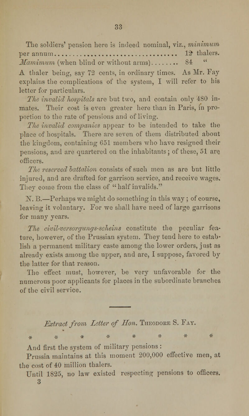 The soldiers' pension here is indeed nominal, viz., minimum per annum 12* thalers. Mamimum (when blind or without arms) 84  A thaler being, say 72 cents, in ordinary times. As Mr. Fay explains the complications of the system, I will refer to his letter for particulars. The invalid hospitals are but two, and contain only 480 in- mates. Their cost is even greater here than in Paris, in pro- portion to the rate of pensions and of living. The invalid comjxmies appear to be intended to take the place of hospitals. There are seven of them distributed about the kingdom, containing G51 members who have resigned their pensions, and are quartered on the inhabitants; of these, 51 are officers. The reserved battalion consists of such men as are but little injured, and are drafted for garrison service, and receive wages. They come from the class of half invalids. X. B.—Perhaps we might do something in this way ; of course, leaving it voluntary. For we shall have need of large garrisons for many years. The civil-versorgungs-scheins constitute the peculiar fea- ture, however, of the Prussian system. They tend here to estab- lish a permanent military caste among the lower orders, just as already exists among the upper, and are, I suppose, favored by the latter for that reason. The effect must, however, be very unfavorable for the numerous poor applicants for places in the subordinate branches of the civil service. Extract from Letter of Hon. Theodore S. Fay. And first the system of military pensions : Prussia maintains at this moment 200,000 effective men, at the cost of 40 million thalers. Until 1825, no law existed respecting pensions to officers. 3