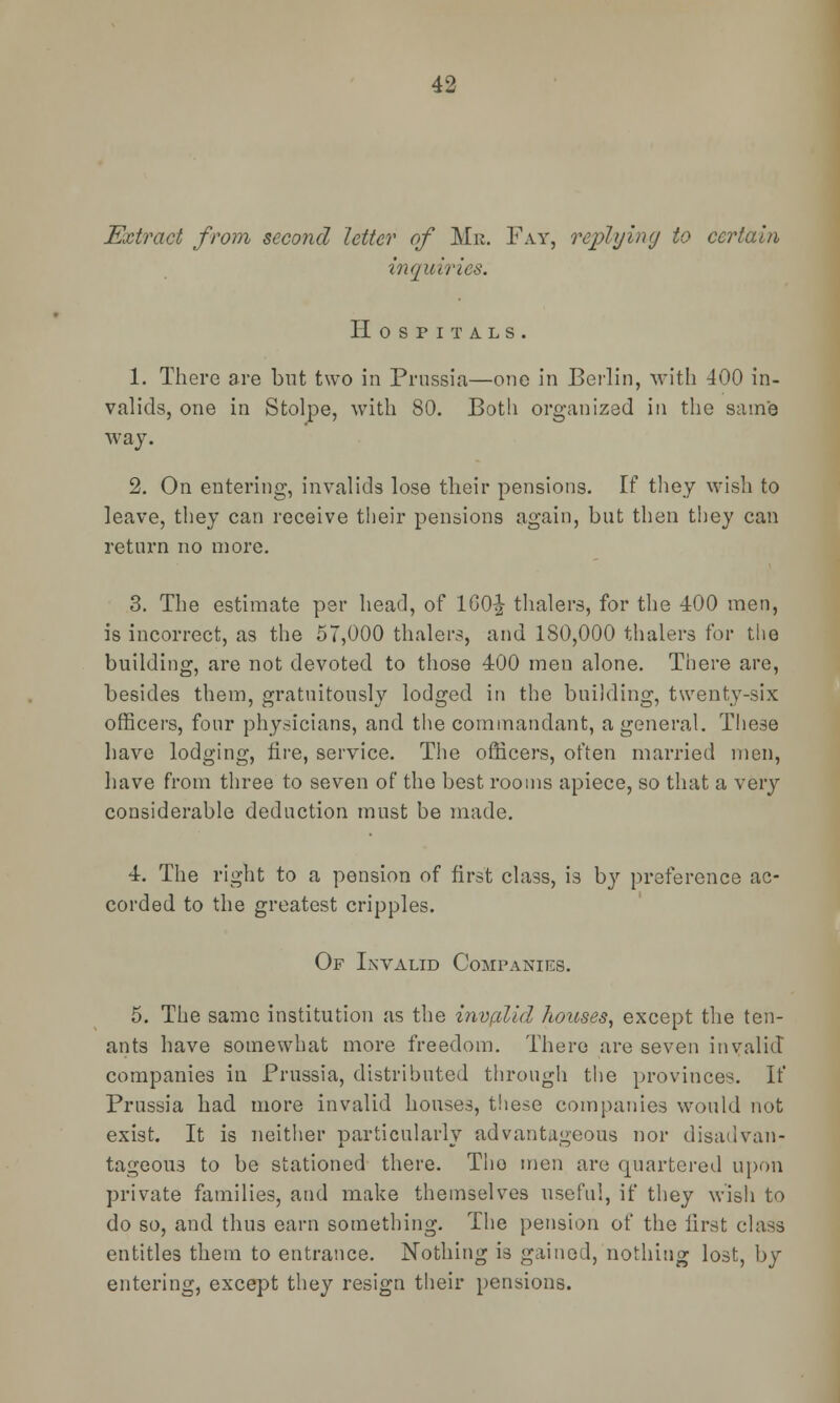 Extract from second letter of Me. Fay, replying to certain inquiries. Hospitals. 1. There are but two in Prussia—one in Berlin, with 400 in- valids, one in Stolpe, with 80. Both organized in the same way. 2. On entering, invalids lose their pensions. If they wish to leave, they can receive their pensions again, but then they can return no more. 3. The estimate per head, of 160^ thalers, for the 400 men, is incorrect, as the 57,000 thalers, and 180,000 thalers for the building, are not devoted to those 400 men alone. There are, besides them, gratuitously lodged in the building, twenty-six officers, four physicians, and the commandant, a general. These have lodging, fire, service. The officers, often married men, have from three to seven of the best rooms apiece, so that a very considerable deduction must be made. 4. The right to a pension of first class, is by preference ac- corded to the greatest cripples. Of Invalid Companies. 5. The same institution as the invplid houses, except the ten- ants have somewhat more freedom. There are seven invalid companies in Prussia, distributed through the provinces. If Prussia had more invalid houses, these companies would not exist. It is neither particularly advantageous nor disadvan- tageous to be stationed there. Tho men are quartered upon private families, and make themselves useful, if they wish to do so, and thus earn something. The pension of the first class entitles them to entrance. Nothing is gained, nothing lost, by entering, except they resign their pensions.