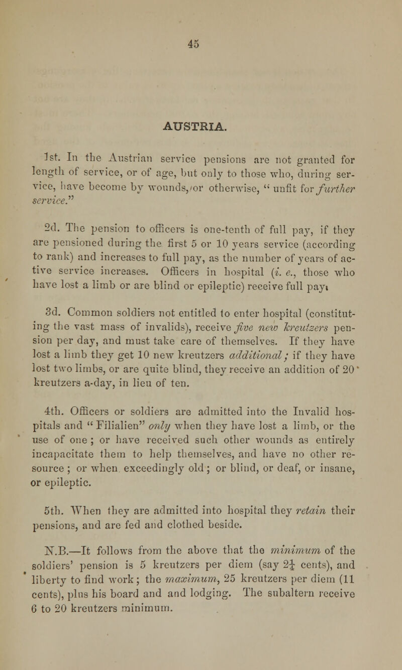 AUSTRIA. 1st. In the Austrian service pensions are not granted for length of service, or of age, but only to those who, during ser- vice, have become by wounds,/or otherwise,  unfit for further service. 2d. The pension to officers is one-tenth of full pay, if they are pensioned during the first 5 or 10 years service (according to rank) and increases to full pay, as the number of years of ac- tive service increases. Officers in hospital (*. e., those who have lost a limb or are blind or epileptic) receive full payt 3d. Common soldiers not entitled to enter hospital (constitut- ing the vast mass of invalids), receive Jive new Jcreuisers pen- sion per day, and must take care of themselves. If they have lost a limb they get 10 new kreutzers additional; if they have lost two limbs, or are quite blind, they receive an addition of 20' kreutzers a-day, in lieu of ten. 4th. Officers or soldiers are admitted into the Invalid hos- pitals and  Filialien only when they have lost a limb, or the use of one ; or have received such other wounds as entirely incapacitate them to help themselves, and have no other re- source ; or when exceedingly old ; or blind, or deaf, or insane, or epileptic. 5th. When they are admitted into hospital they retain their pensions, and are fed and clothed beside. N.B.—It follows from the above that the minimum of the soldiers' pension is 5 kreutzers per diem (say 2-£ cents), and * liberty to find work; the maximum, 25 kreutzers per diem (11 cents), pins his board and and lodging. The subaltern receive 6 to 20 kreutzers minimum.