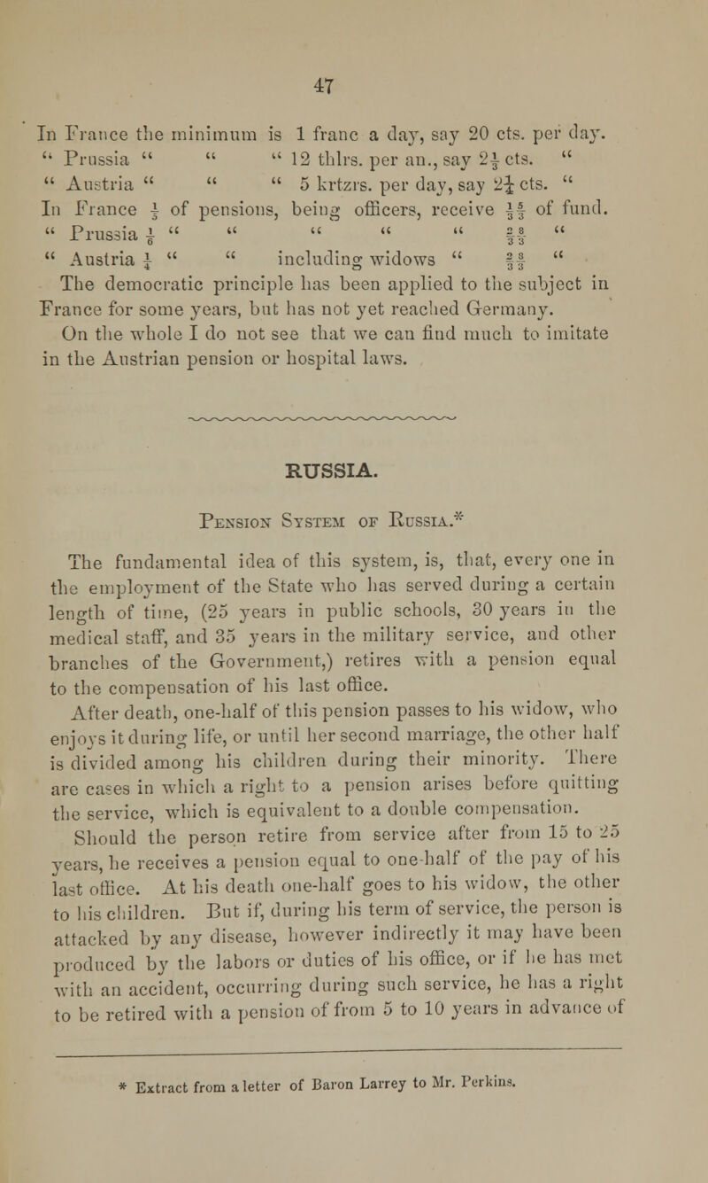 In France the minimum is 1 franc a day, say 20 cts. per day.  Prussia    12 thlrs. per an., say 2£ cts.   Austria    5 krtzrs. per day, say 2£ cts.  In France i of pensions, being officers, receive || of fund.  Prussia }    '   ||-   Austria £   including widows  ||  The democratic principle has been applied to the subject in France for some years, but has not yet reached Germany. On the whole I do not see that we can find much to imitate in the Austrian pension or hospital laws. RUSSIA. Pension System of Russia.* The fundamental idea of this system, is, that, every one in the employment of the State who lias served during a certain length of time, (25 years in public schools, 30 years in the medical staff, and 35 years in the military service, and other branches of the Government,) retires with a pension equal to the compensation of his last office. After death, one-half of this pension passes to his widow, who enjoys it during life, or until her second marriage, the other half is divided among his children during their minority. There are cases in which a right to a pension arises before quitting the service, which is equivalent to a double compensation. Should the person retire from service after from 15 to 25 years, he receives a pension equal to one-half of the pay of his last office. At his death one-half goes to his widow, the other to his children. But if, during his term of service, the person is attacked by any disease, however indirectly it may have been produced by the labors or duties of his office, or if he has met with an accident, occurring during such service, he has a right to be retired with a pension of from 5 to 10 years in advance of * Extract from a letter of Baron Larrey to Mr. Perkins.