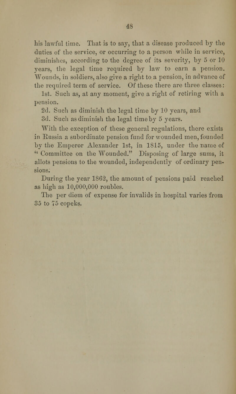 his lawful time. That is to say, that a disease produced by the duties of the service, or occurring to a person while in service, diminishes, according to the degree of its severity, by 5 or 10 years, the legal time required by law to earn a pension. Wounds, in soldiers, also give a right to a pension, in advance of the required term of service. Of these there are three classes: 1st. Such as, at any moment, give a right of retiring with a pension. 2d. Such as diminish the legal time by 10 years, and 3d. Such as diminish the legal time by 5 years. With the exception of these general regulations, there exists in Russia a subordinate pension fund for wounded men, founded by the Emperor Alexander 1st, in 1815, under the name of  Committee on the Wounded. Disposing of large sums, it allots pensions to the wounded, independently of ordinary pen- sions. During the year 1862, the amount of pensions paid reached as high as 10,000,000 roubles. The per diem of expense for invalids in hospital varies from 35 to 75 copeks.