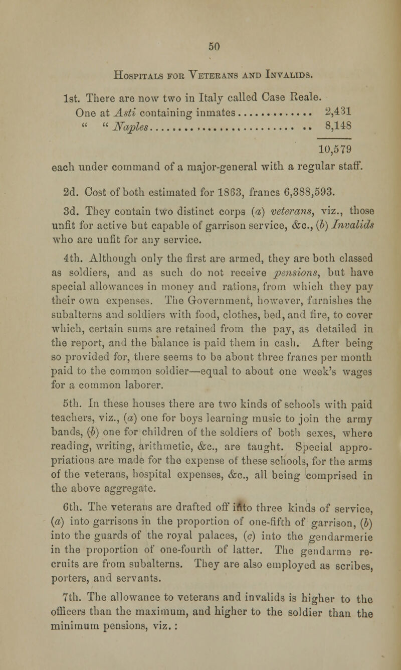 Hospitals for Veterans and Invalids. 1st. There are now two in Italy called Case Reale. One at Asti containing inmates 2,431  Naples 8,148 10,579 each under command of a major-general with a regular staff. 2d. Cost of both estimated for 1863, francs 6,388,593. 3d. They contain two distinct corps {a) veterans, viz., those unfit for active but capable of garrison service, &c, (h) Invalids who are unfit for any service. 4th. Although only the first are armed, they are both classed as soldiers, and as such do not receive pensions, but have special allowances in money and rations, from which they pay their own expenses. The Government, however, furnishes the subalterns and soldiers with food, clothes, bed, and fire, to cover which, certain sums are retained from the pay, as detailed in the report, and the balance is paid them in cash. After being so provided for, there seems to be about three franc3 per month paid to the common soldier—equal to about one week's wages for a common laborer. 5th. In these houses there are two kinds of schools with paid teachers, viz., (a) one for boys learning music to join the army bands, (5) one for children of the soldiers of both sexes, where reading, writing, arithmetic, &c, are taught. Special appro- priations are made for the expense of these schools, for the arms of the veterans, hospital expenses, &c, all being comprised in the above aggregate. 6th. The veterans are drafted off irtto three kinds of service, (a) into garrisons in the proportion of one-fifth of garrison, (b) into the guards of the royal palaces, (c) into the gendarmerie in the proportion of one-fourth of latter. The gendarme re- cruits are from subalterns. They are also employed as scribes, porters, and servants. 7th. The allowance to veterans and invalids is higher to the officers than the maximum, and higher to the soldier than the minimum pensions, viz. :
