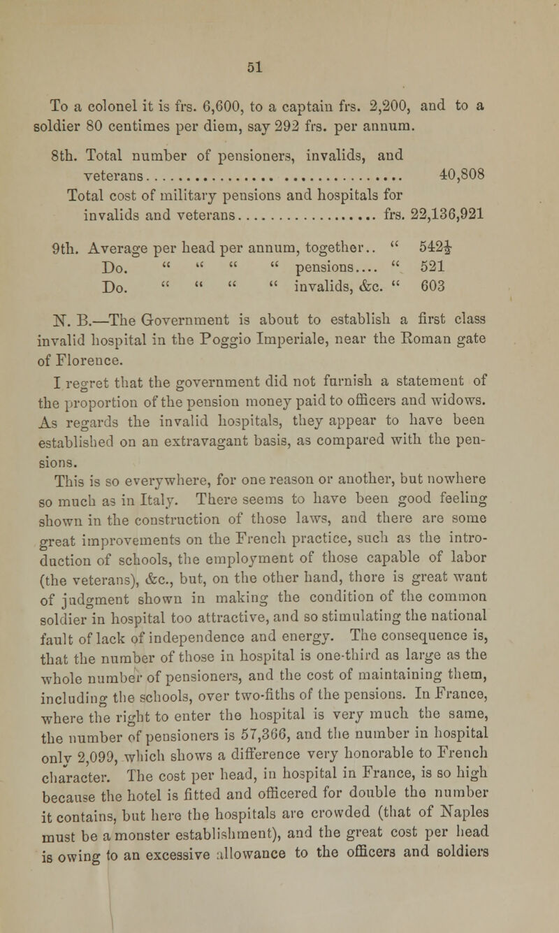 To a colonel it is frs. 6,600, to a captain frs. 2,200, and to a soldier 80 centimes per diem, say 292 frs. per annum. 8th. Total number of pensioners, invalids, and veterans 40,808 Total cost of military pensions and hospitals for invalids and veterans frs. 22,136,921 9th. Average per head per annum, together..  542J Do.  4<   pensions....  521 Do.     invalids, &c.  603 ]ST. B.—The Government is about to establish a first class invalid hospital in the Poggio Imperiale, near the Koman gate of Floreuce. I regret that the government did not furnish a statement of the proportion of the pension money paid to officers and widows. As regards the invalid hospitals, they appear to have been established on an extravagant basis, as compared with the pen- sions. This is so everywhere, for one reason or another, but nowhere so much as in Italy. There seems to have been good feeling shown in the construction of those laws, and there are some great improvements on the French practice, such as the intro- duction of schools, the employment of those capable of labor (the veterans), &c, but, on the other hand, thore is great want of judgment shown in making the condition of the common soldier in hospital too attractive, and so stimulating the national fault of lack of independence and energy. The consequence is, that the number of those in hospital is one-third as large as the whole number of pensioners, and the cost of maintaining them, including the schools, over two-fiths of the pensions. In France, where the right to enter the hospital is very much the same, the number of pensioners is 57,366, and the number in hospital onlv 2,099, which shows a difference very honorable to French character. The cost per head, in hospital in France, is so high because the hotel is fitted and officered for double the number it contains, but here the hospitals are crowded (that of Naples must be a monster establishment), and the great cost per head is owing to an excessive allowance to the officers and soldiers