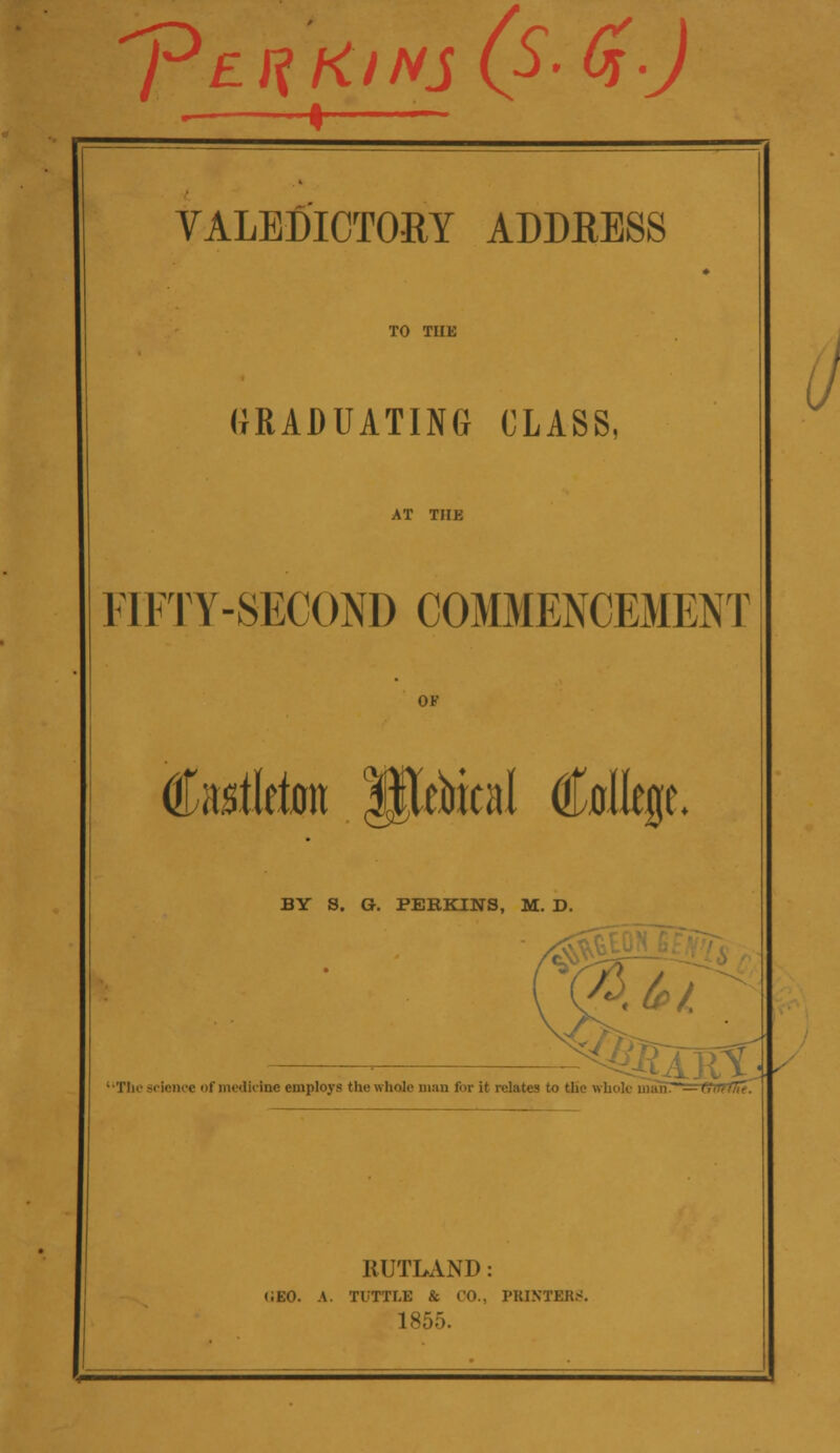 'pE^KlNS (S'GO VALEDICTORY ADDRESS TO THE GRADUATING CLASS, AT THE 11FTY-SECOND COMMENCEMENT OF totleton IKebieal College. BY S. G. PERKINS, M. D. ■ nrr •Tin1 science of medicine employs the whole man for it relates to the whole niun~—(filtflie. (J RUTLAND: <;eo. a. tootle & co., printers 1855.