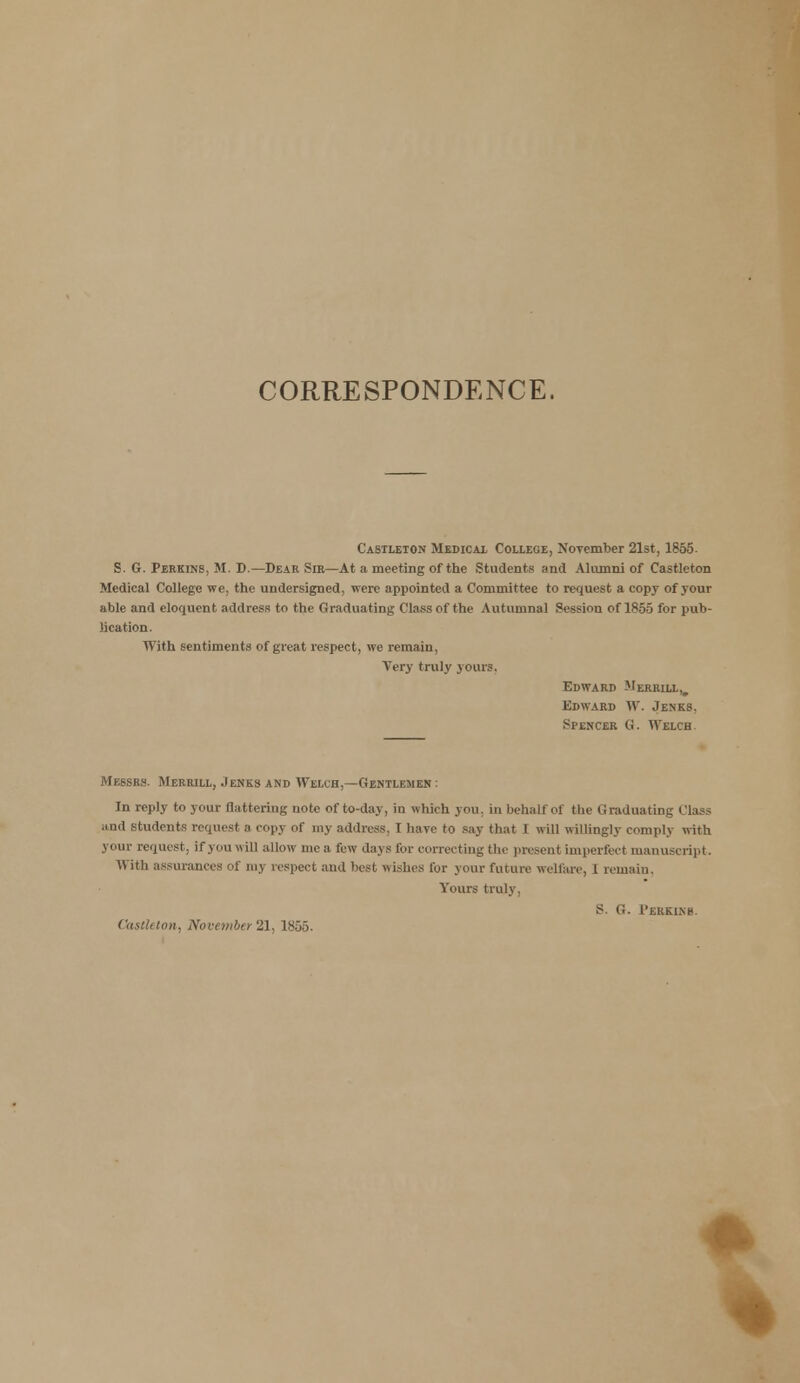 CORRESPONDENCE. Castleton Medical College, November 21st, 1855. S. G. Perkins, M. D.—Dear Sir—At a meeting of the Students and Alumni of Castleton Medical College we, the undersigned, were appointed a Committee to request a copy of your able and eloquent address to the Graduating Class of the Autumnal Session of 1855 for pub- lication. With sentiments of great respect, we remain, Very truly yours. Edward Merrill,, Edward W. Jenks. Spencer G. Welch Messrs. Merrill, Jenks and Welch,—Gentlemen : In reply to your flattering note of to-day, in which you. in behalf of the Graduating ('lass and students request a copy of my address, I have to say that 1 will willingly comply with your request, if you will allow me a few days I'm- correcting the present imperfect manuscript. With assurances of my respect and best wishes for your future welfare, 1 remain. Yours truly, 8. o. Perkins Castleton, November 21, 1855. *