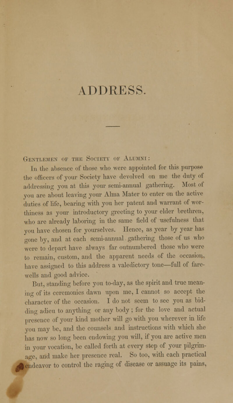 ADDRESS. Gentlemen of the Society of Alumni: In the absence of those who were appointed for this purpose the officers of your Society have devolved on me the duty of addressing you at this your semi-annual gathering. Most of you are about leaving your Alma Mater to enter on the active duties of life, bearing with you her patent and warrant of wor- thiness as your introductory greeting to your elder brethren, who are already laboring in the same field of usefulness that you have chosen for yourselves. Hence, as year by year has gone by, and at each semi-annual gathering those of us who were to depart have always far outnumbered those who were to remain, custom, and the apparent needs of the occasion, have assigned to this address a valedictory tone—full of fare- wells and good advice. But, standing before you to-day, as the spirit and true mean- ing of its ceremonies dawn upon me, I cannot so accept the character of the occasion. I do not seem to see you as bid- ding adieu to anything or any body ; for the love and actual presence of your kind mother will go with you wherever in life you may be, and the counsels and instructions with which she has now so long been endowing you will, if you arc active men in your vocation, be called forth at every step of your pilgrim- age, and make her presence real. So too, with each practical J| endeavor to control the raging of disease or assuage its pains,