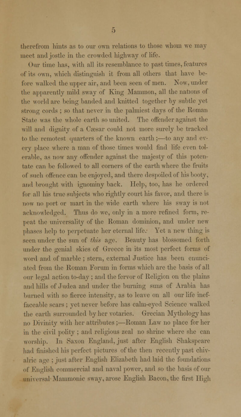 therefrom hints as to our own relations to those whom we may meet and jostle in the crowded highway of life. Our time has, with all its resemblance to past times, features of its own, which distinguish it from all others that have be- fore walked the upper air, and been seen of men. Now, under the apparently mild sway of King Mammon, all the nations of the worldare being handed and knitted together by subtle yet strong cords ; so that never in the palmiest days of the Roman State was the whole earth so united. The offender against the will and dignity of a Caesar could not more surely he tracked to the remotest quarters of the known earth;—to any and ev- ery place where a man of those times would find life even tol- erable, as now any offender against the majesty of this poten- tate can he followed to all corners of the earth where the fruits of such offence can he enjoyed, and there despoiled of his booty, and brought with ignominy hack. Help, too, has he ordered for all his truo subjects who rightly court his favor, and there is now no port or mart in the wide earth where his sway is not acknowledged. Thus do we, only in a more refined form, re- peat the universality of the Roman dominion, and under new phases help to perpetuate her eternal life/ Yet a new thing is seen under the sun of this age. Beauty has blossomed forth under the genial skies of (Jrcece in its most perfect forms of word and of marble ; stern, external Justice has been enunci- ated from the Roman Forum in forms which arc the basis of all our legal action to-day ; and the fervor of Religion on the plains and hills of Judea and under the burning suns of Arabia has burned with so fierce intensity, as to leave on all our life inef- faceable scars : yet never before has calm-eyed Science walked the earth surrounded by her votaries. Grecian Mythology has no Divinity with her attributes ;—Roman Law no place for her in the civil polity : and religious zeal no shrine where she can worship. In Saxon England, just after English Shakspearc had finished his perfect pictures of the then recently past chiv- alric age : just alter English Elizabeth had laid the foundations of English commercial and naval power, and so the basis of our universal Mammonic sway, arose English Bacon,the first High