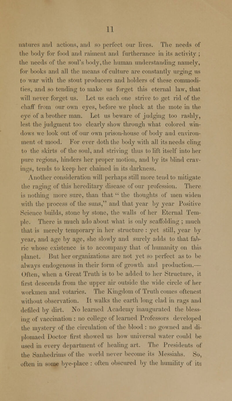 natures and actions, and so perfect our lives. The needs of the body for food and raiment and furtherance in its activity ; the needs of the soul's body,the human understanding namely, for hooks and all the means of culture are constantly urging us fco war with the stout producers and holders of these commodi- ties, and so tending to make us forget this eternal law, that will never forget us. Let us each one strive to get rid of the chaff from our own eyes, before we pluck at the mote in the eye of a brother man. Let us beware of judging too rashly, lest the judgment too clearly show through what colored win- dows we look out of our own prison-house of body and environ- ment ot mood. For ever doth the body with all its needs cling to the skirts of the soul, and striving thus to lift itself into her pure regions, hinders her proper motion, and by its blind crav- ings, tends to keep her chained in its darkness. Another consideration will perhaps still more tend to mitigate the raging of this hereditary disease of our profession. Then- is nothing more sure, than that  the thoughts of men widen with the process of the suns, and that year by year Positive Science builds, stone by stone, the walls of her Eternal Tem- ple. There is much ado about what is only scaffolding ; much that is merely temporary in her structure : yet still, year by pear, and age by age, she slowly and surely adds to that fab- ric whose existence is to accompany that of humanity on this planet. But her organizations are not yet so perfect as to be always endogenous in their form of growth and production.— Often, when a Great Truth is to be added to her Structure, it first descends from the upper air outside the wide circle of her workmen and votaries. The Kingdom of Truth comes oftenest without observation. It walks the earth long clad in rags and deliied by dirt. No learned Academy inaugurated the bless ing of vaccination : no college of learned Professors developed the mystery of the circulation of the blood : no gowned and di plomaed Doctor first showed us how universal water could be used in every department of healing art. The Presidents of the Sanhedrims of the world never become its Messiahs. So, often in some lye-place : often obscured by the humility of it-;