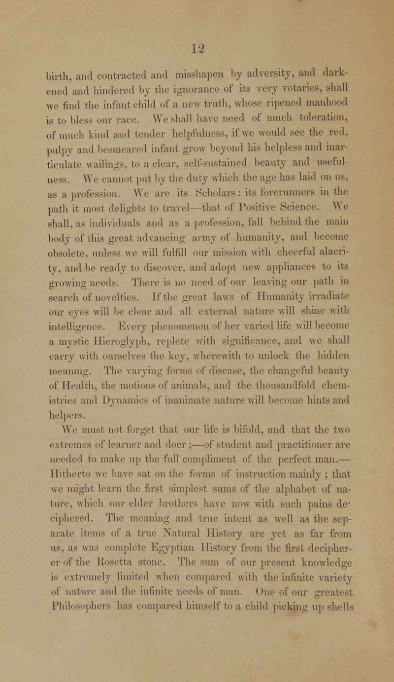 birth, and contracted and misshapen by adversity, and dark- ened and hindered by the ignorance of its very votaries, shall we find the infant child of a new truth, whose ripened manhood is to bless oar race. We shall have need of much toleration, of much kind and tender helpfulness, if we would see the red, pulpy and besmeared infant grow beyond his helpless and inar- ticulate wailings, to a clear, self-sustained beauty and useful- ness. We cannot put by the duty which the age has laid on us, as a profession. We are its Scholars: its forerunners in the path it most delights to travel—that of Positive Science. We shall, as individuals and as a profession, fall behind the main body of this great advancing army of humanity, and become obsolete, unless we will fulfill our mission with cheerful alacri- ty, and be ready to discover, and adopt new appliances to its growing needs. There is no need of our leaving our path in search of novelties. If the great laws of Humanity irradiate our eyes will be clear and all external nature will shine with intelligence. Every phenomenon of her varied life will become a mystic Hieroglyph, replete with significance, and we shall carry with ourselves the key, wherewith to unlock the hidden meaning. The varying forms of disease, the changeful beauty of Health, the motions of animals, and the thousandfold chem- istries and Dynamics of inanimate nature will become hints and helpers. We must not forget that our life is bifold, and that the two extremes of learner and doer ;—of student and practitioner are needed to make up the full compliment of the perfect man.— Hitherto we have sat on the forms of instruction mainly ; that we might learn the first simplest sums of the alphabet of na- ture, which our elder brothers have now with such pains de* ciphered. The meaning and true intent as well as the sep- arate items of a true Natural History arc yet as far from us, as was complete Egyptian History from the first decipher- er of the Rosetta stone. The sum of our present knowledge is extremely limited when compared with the infinite variety of nature and the infinite needs of man. One of our greatest Philosophers has compared himself to a child ]licking up shells