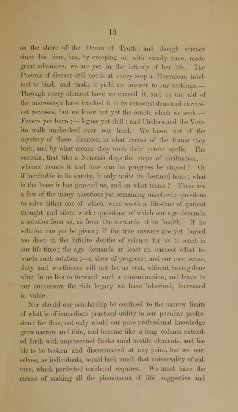 on the shore of the Ocean of Truth; and though science since his time, lias, by creeping on with steady pace, made great advances, we are yet in the infancy of her life. The Proteus of disease still needs at every step a Herculean intel- lect to bind, and make it yield an answer to our seekings.— Through every element have we chased it, and by the aid of the microscope have tracked it to its remotest dens and narrow- est recesses, but we know not yet the oracle which we seek.— Fevers yet burn ;—Agues yet chill ; and Cholera and the Vom- ito walk unchecked over our land. We know not of the mystery of these diseases, in what recess of the frame they lurk, and by what means they work their potent spells. The cacexia, that like a Nemesis dogs the steps of civilization,— whence comes it and how can its progress he stayed? < >r if inevitable in its surety, it only waits its destined hum- : what is the lease it has granted ns, and on what terms ? These are a few of the many questions yet remaining unsolved : questions to solve cither one of which were worth a lite-time of patient thought and silent work : questions of which our age demands a solution from us, as from the stewards of its health. If no solution can yet be given ; if the true answers are yet buried too deep in the infinite depths of science for us to reach in our life-time ; the age demands at least an earnest effort to- wards such solution ;—a show of progress ; and our own sense. duty and worthiness will not let us rest, without having done what in us lies to forward such a consummation, and leave to our successors the rich legacy we have inherited, increased in value. Nor should our scholarship he confined to the narrow limits (if what is of immediate practical utility in our peculiar profes- sion : for thus, not only would our pure professional knowledge -row narrow and thin, and become like a long column extend- ed forth with unprotected thinks amid hostile elements, and lia- ble to he broken and disconnected at any point, hut we our- selves, as individuals, would lack much that universality of cul- ture, which perfected manhood requires. We must have the means of making all the phenomena of life suggestive ami