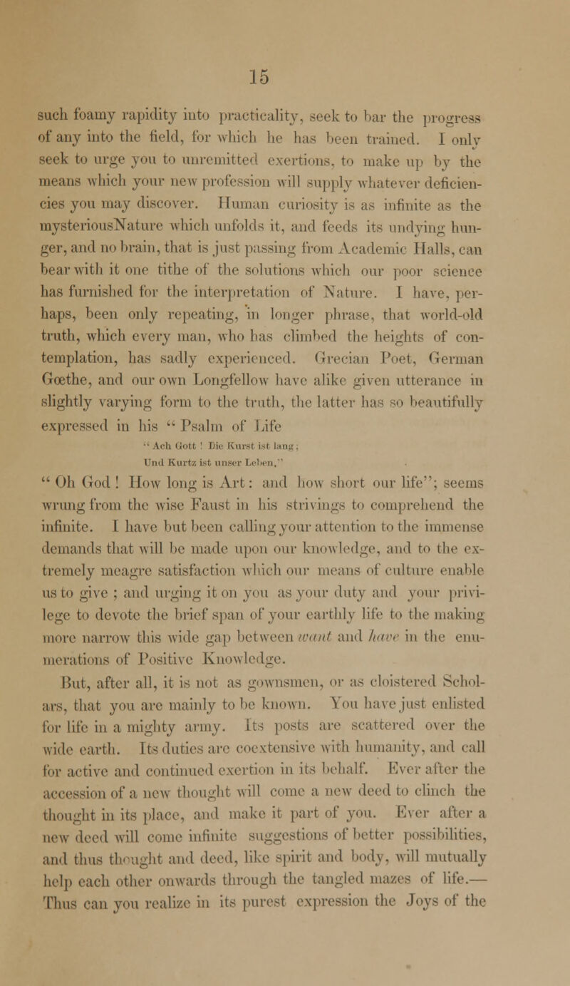 such foamy rapidity into practicality, seek to bar the progress of any into the field, for which he has been trained. I only seek to urge you to unremitted exertions, to make up by the means which your new profession will supply whatever deficien- cies you may discover. Human curiosity is as infinite as the mysteriousNature which unfolds it, and feeds its undying hun- ger, and no brain, that is just passing from Academic Halls, can bear with it one tithe of the solutions which our poor science has furnished for the interpretation of Nature. 1 have, per- haps, been only repeating, in longer phrase, that world-old truth, which vwvy man, who has climbed the heights of con- templation, has sadly experienced. Grecian Toot, German Gcethe, and our own Longfellow have alike given utterance m slightly varying form to the truth, the latter has so beautifully expressed in his  Psalm of Life  A■ -11 Qot( ! Die KurSt i I Unil Kurtz ist unser Leben, Oh God! How long is Art: and how short our life; seems wrungfrom the wise Faust in his strivings to comprehend the infinite. I have but been calling your attention to the immense demands that will be made upon our knowledge, and to the ex- tremely meagre satisfaction which our means of culture enable us to give : and urging it on you as your duty and your privi- lege to devote the brief span of your earthly life to the making more narrow this wide gap between want and have in the enu- merations of Positive Knowledge. But, after all, it is not as gownsmen, or as cloistered Schol- ars, that you are mainly to he known. You have just enlisted for life in a mighty army, [ts posts are scattered over the wide earth. Its duties are coextensive with humanity, and call for active and continued exertion in its behalf. Ever alter the accession of a new thought will come a new deed to clinch the thought in its place, and make it part of you. Ever after a new deed will come infinite suggestions of Letter possibilities, and thus thought and deed, like spirit and body, will mutually help each other onwards through the tangled mazes of life.— Thus can you realize in its purest expression the Joys of the