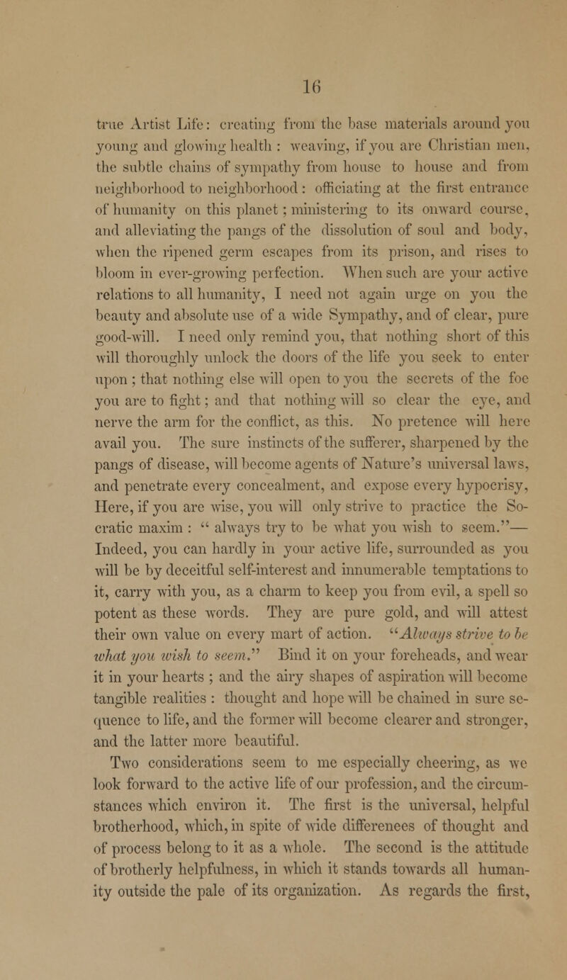 ferae Artist Life: creating from the base materials around you young and glowing health : weaving, if you are Christian men. the subtle chains of sympathy from house to house and from neighborhood to neighborhood : officiating at the first entrance of humanity on this planet; ministering to its onward course, and alleviating the pangs of the dissolution of soul and body, when the ripened germ escapes from its prison, and rises to bloom in ever-growing perfection. When such are your active relations to all humanity, I need not again urge on you the beauty and absolute use of a wide Sympathy, and of clear, pure good-will. I need only remind you, that nothing short of this will thoroughly unlock the doors of the life you seek to enter upon ; that nothing else will open to you the secrets of the foe you are to fight; and that nothing will so clear the eye, and nerve the arm for the conflict, as this. No pretence will here avail you. The sure instincts of the sufferer, sharpened by the pangs of disease, will become agents of Nature's universal laws, and penetrate every concealment, and expose every hypocrisy, Here, if you arc wise, you will only strive to practice the So- cratic maxim :  always try to be what you wish to seem.— Indeed, you can hardly in your active life, surrounded as you will be by deceitful self-interest and innumerable temptations to it, carry with you, as a charm to keep you from evil, a spell so potent as these words. They arc pure gold, and will attest their own value on every mart of action. Always strive to be what you wish to seem.'''' Bind it on your foreheads, and wear it in your hearts ; and the airy shapes of aspiration will become tangible realities : thought and hope will be chained in sure se- quence to life, and the former will become clearer and stronger, and the latter more beautiful. Two considerations seem to me especially cheering, as we look forward to the active life of our profession, and the circum- stances which environ it. The first is the universal, helpful brotherhood, which, in spite of wide differences of thought and of process belong to it as a whole. The second is the attitude of brotherly helpfulness, in which it stands towards all human- ity outside the pale of its organization. As regards the first,