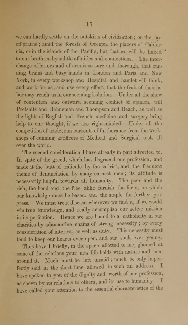 we can hardly settle on the outskirts of civilization ; on the far- off prairie ; amid the forests of Oregon, the placers of Califor- nia, or in the islands of the Pacific, but that Ave will be linked to our brethren by subtle affinities and connections. The inter- change of letters and of arts is so sure and thorough, that cun- ning brains and busy hands in London and Paris and New York, in every workshop and Hospital and hamlet will think, and work for us; and use every effort, that the fruit of their la- bor may reach us in our seeming isolation. Under all the show of contention and outward seeming conflict of opinion, will Pretsnitz and Hahneman and Thompson and Beach, as well as the lights of English and French medicine and surgery bring help to our thought, if we are right-minded. Under all the competition of trade, run currents of furtherance from the work- shops of cunning artificers of Medical and Surgical tools all over the world. The second consideration I have already in part adverted to. In spite of the greed, which has disgraced our profession, and made it the butt of ridicule by the satirist, and the frequent theme of denunciation by many earnest men; its attitude is necessarily helpful towards all humanity. The poor and the rich, the bond and the free alike furnish the facts, on which our knowledge must be based, and the staple for further pro- gress. We must treat disease wherever we find it, if we would win true knowledge, and really accomplish our active mission in its perfection. Hence we are bound to a catholicity in our charities by adamantine chains of strong necessity ; by every consideration of interest, as well as duty. This necessity must tend to keep our hearts ever open, and our souls ever young. Thus have I briefly, in the space allotted to me, glanced at some of the relations your new life holds with nature and men around it. Much must be left unsaid ; much be only imper- fectly said in the short time allowed to such an address. I have spoken to you of the dignity and worth of our profession, as shown by its relations to others, and its use to humanity. I have called your attention to the essential characteristics of tho