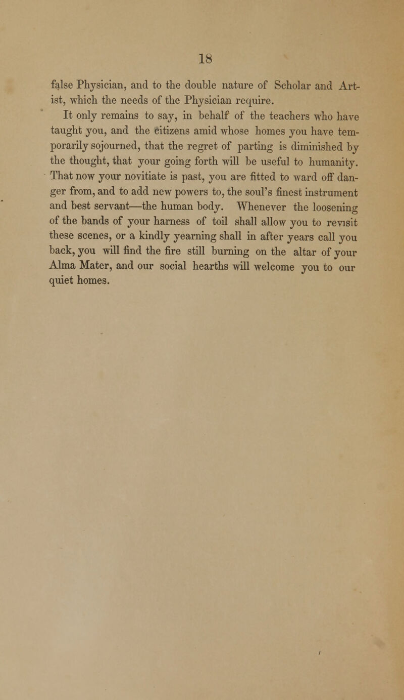 false Physician, and to the double nature of Scholar and Art- ist, which the needs of the Physician require. It only remains to say, in behalf of the teachers who have taught you, and the citizens amid whose homes you have tem- porarily sojourned, that the regret of parting is diminished by the thought, that your going forth will be useful to humanity. That now your novitiate is past, you are fitted to ward off dan- ger from, and to add new powers to, the soul's finest instrument and best servant—the human body. Whenever the loosening of the bands of your harness of toil shall allow you to revisit these scenes, or a kindly yearning shall in after years call you back, you will find the fire still burning on the altar of your Alma Mater, and our social hearths will welcome you to our quiet homes.