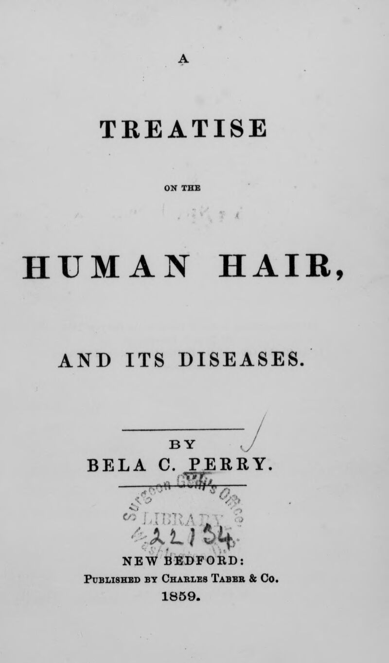 TREATISE HUMAN HAIR, AND ITS DISEASES. BY ,j BELA C. PERRY. ■■■-.0 «*$>» -— 60 I 4A LJ NEW BEDFORD: Published by Charles Taber & Co. 1859.