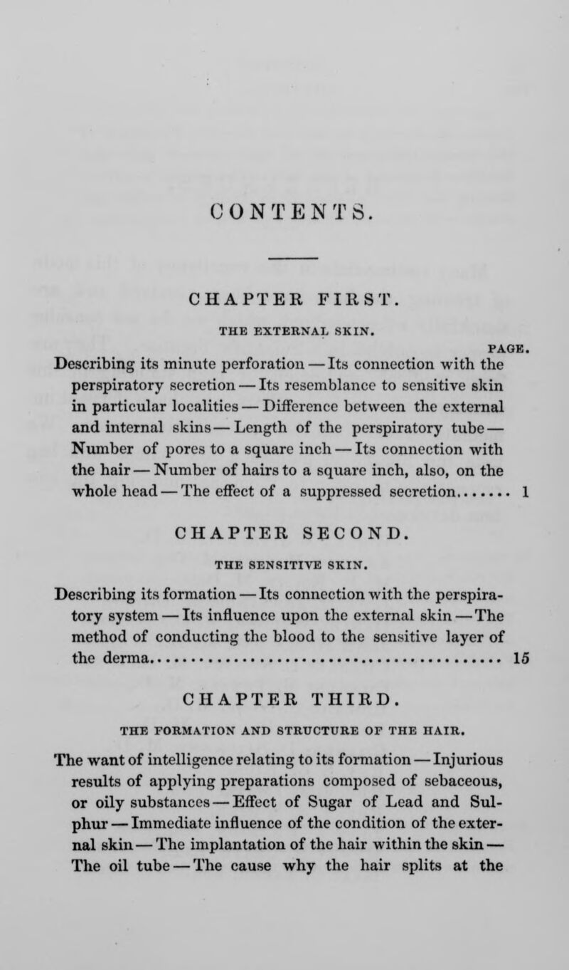 CONTENTS. CHAPTER FIRST. THE EXTERNAL SKIN. PAGE. Describing its minute perforation — Its connection with the perspiratory secretion — Its resemblance to sensitive skin in particular localities — Difference between the external and internal skins — Length of the perspiratory tube — Number of pores to a square inch — Its connection with the hair — Number of hairs to a square inch, also, on the whole head — The effect of a suppressed secretion 1 CHAPTER SECOND. THE SENSITIVE SKIN. Describing its formation — Its connection with the perspira- tory system — Its influence upon the external skin—The method of conducting the blood to the sensitive layer of the derma 15 CHAPTER THIRD. THE FORMATION AND STRUCTURE OF THE HAIR. The want of intelligence relating to its formation — Injurious results of applying preparations composed of sebaceous, or oily substances — Effect of Sugar of Lead and Sul- phur— Immediate influence of the condition of the exter- nal skin—The implantation of the hair within the skin — The oil tube — The cause why the hair splits at the