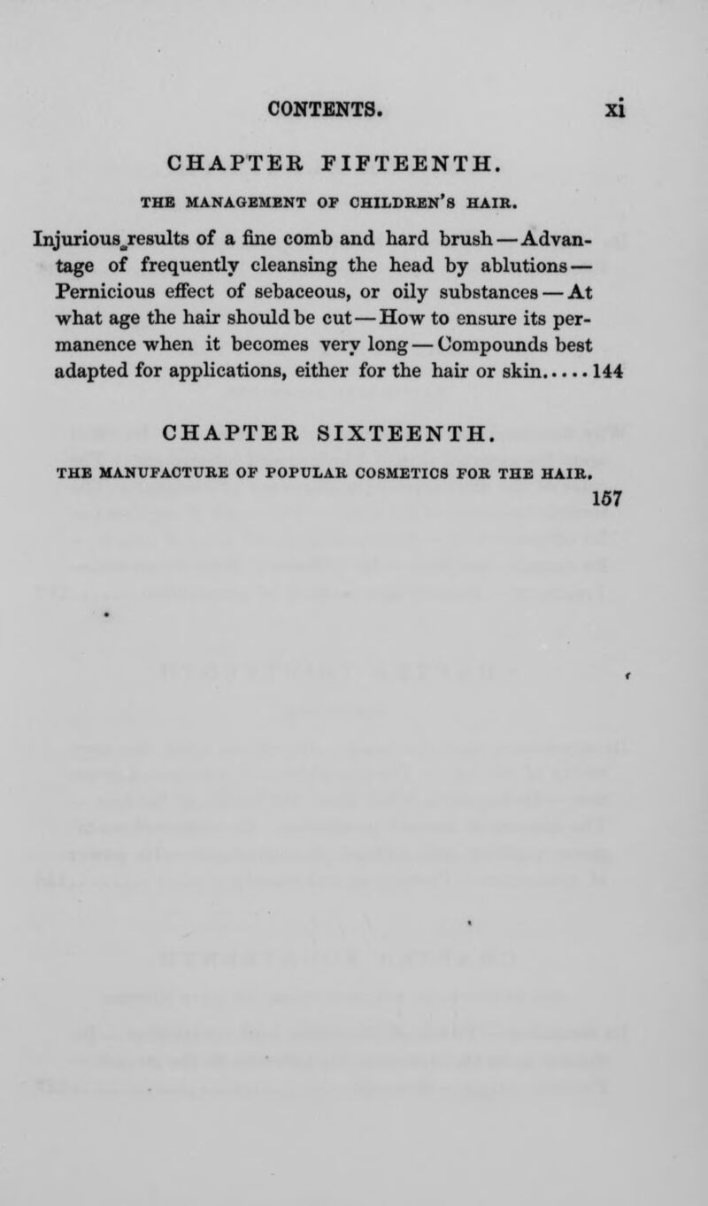 CHAPTER FIFTEENTH. THE MANAGEMENT OF CHILDREN'S HAIR. Injuriousjresults of a fine comb and hard brush—Advan- tage of frequently cleansing the head by ablutions — Pernicious effect of sebaceous, or oily substances — At what age the hair should be cut—How to ensure its per- manence when it becomes very long — Compounds best adapted for applications, either for the hair or skin 144 CHAPTER SIXTEENTH. THE MANUFACTURE OF POPULAR COSMETICS FOR THE HAIR. 167